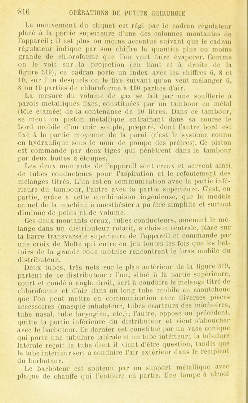 Le nioiivcnicnL du (;li(iiieL osL régi jjar le cadran régiilaleiir placé à la parLic supérieure d'une des colonnes moulantes de l'appareil; il est plus ou moins accentué suivant que le cadran régulateur indique par son chifire la quantité plus ou moins grande de chloroforme que l'on veut faire évaporer. Comme on le voit sur la projection (en haut et à droite de la figure 519), ce cadi'an porte un index avec les chiffres 6, 8 et 10, sur l'un desquels on le fixe suivant qu'on veut mélanger 6, 8 ou 10 parties de chloroforme à 100 parties d'air. La mesure du volume de gaz se fait par une soufflerie à parois métalliques fixes, constituées par un tambour en métal (tôle étamée) de la contenance de 10 litres. Dans ce tambour, se meut un piston métallique entraînant dans sa course le bord mobile d'un cuir souple, préparé, dont l'autre bord est fixé à la partie moyenne de la paroi (c'est le système connu en hydraulique sous le nom de pompe des prêtres). Ce piston est commandé par deux tiges qui pénètrent dans le tambour par deux boites à étoupes. Les deux montants de l'appareil sont creux et servent ainsi de tubes conducteurs pour l'aspiration et le refoulement des mélanges titrés. L'un est en communication avec la partie infé- rieure du tambour, l'autre avec la partie supérieure. C'est, en partie, grâce à cette combinaison ingénieuse, que le modèle actuel de la machine à anesthésier a pu être simplifié et surtout diminué de poids et de volume. Ces deux montants creux, tubes conducteurs, amènent le mé- lange dans tin distributeur rotatif, à cloison centrale, placé sur la barre transversale supérieure de l'appareil et commandé par une croix de Malte qui entre en jeu toutes les fois que les bat- toirs de la grande roue motrice rencontrent le bras mobile du distributeur. Deux tubes, très nets sur le plan antérieur de la figure 519, partent de ce distributeur : l'un, situé à la partie supérieure, court et coudé à angle droit, sert à conduire le mélange titré de chloroforme et d'air dans un long tube mobile en caoutchouc que l'on peut mettre en communication avec diverses pièces accessoires (masque inhalateur, tubes écarteurs des mâchoires, tube nasal, tube laryngien, etc.); l'autre, opposé au prècédcnl, quitte la partie inférieure du distributeur et vient s'aboucher avec le barboteur. Ce dernier est constitué par un vase conique qui porte une tubulure latérale et un tube intérieur; la tubulure latérale reçoit le tube dont il vient d'être question, tandis que le tube intérieurscrt à conduire l'air extérieur dans le récipient du barboteur. Le barboteur est soutenu par un support métallique avec plaque de chaulTe qui l'entoure en partie. Une lampe à alcool
