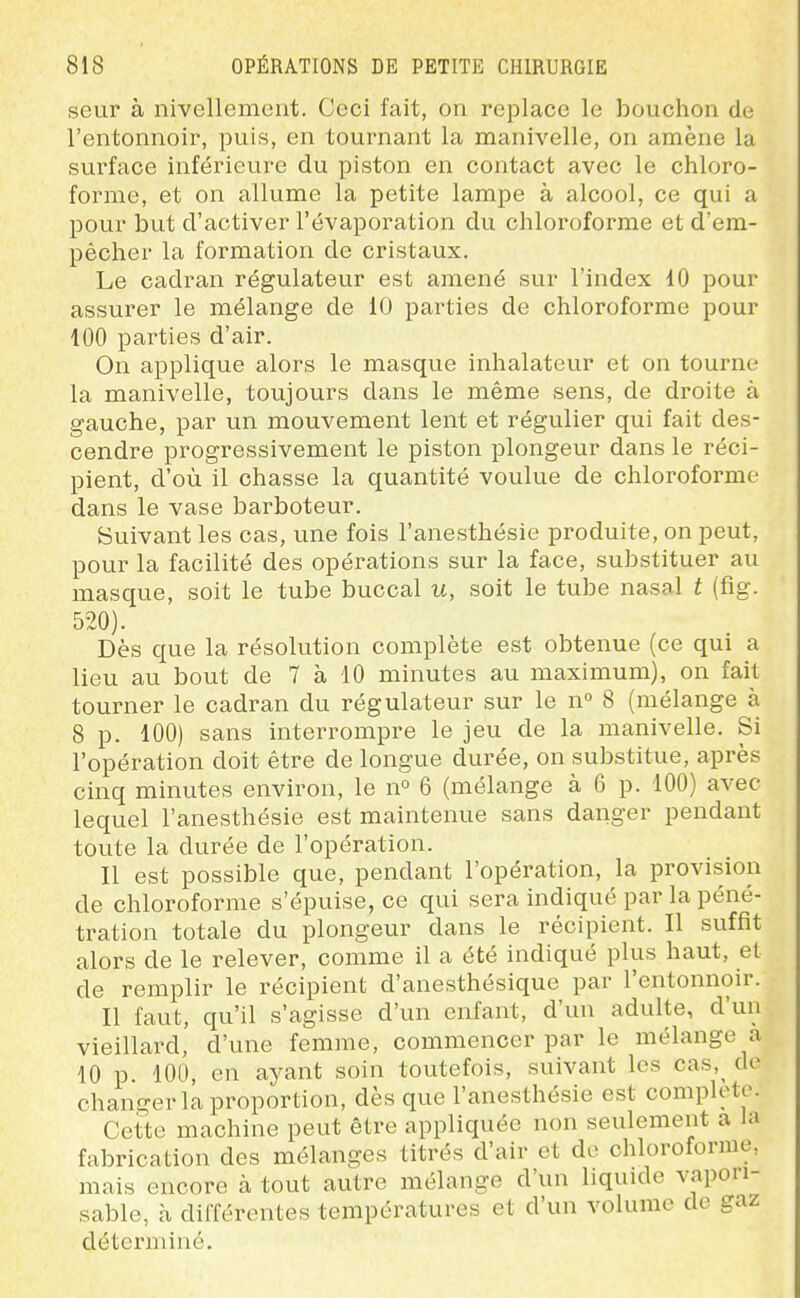 seur à nivellement. Ceci fait, on replace le bouchon de l'entonnoir, puis, en tournant la manivelle, on amène la surface inférieure du piston en contact avec le chloro- forme, et on allume la petite lampe à alcool, ce qui a pour but d'activer l'évaporation du chloroforme et d'em- pêcher la formation de cristaux. Le cadran régulateur est amené sur l'index 10 pour assurer le mélange de 10 parties de chloroforme pour 100 parties d'air. On applique alors le masque inhalateur et on tourne la manivelle, toujours dans le même sens, de droite à gauche, par un mouvement lent et régulier qui fait des- cendre progressivement le piston plongeur dans le réci- pient, d'où il chasse la quantité voulue de chloroforme dans le vase barboteur. Suivant les cas, une fois l'anesthésie produite, on peut, pour la facilité des opérations sur la face, substituer au masque, soit le tube buccal u, soit le tube nasal t (fig. 520). Dès que la résolution complète est obtenue (ce qui a lieu au bout de 7 à 10 minutes au maximum), on fait tourner le cadran du régulateur sur le n° 8 (mélange à 8 p. 100) sans interrompre le jeu de la manivelle. Si l'opération doit être de longue durée, on substitue, après cinq minutes environ, le n° 6 (mélange à 6 p. 100) avec lequel l'anesthésie est maintenue sans danger pendant toute la durée de l'opération. Il est possible que, pendant l'opération, la provision de chloroforme s'épuise, ce qui sera indiqué par la péné- tration totale du plongeur dans le récipient. Il suffit alors de le relever, comme il a été indiqué plus haut, et de remplir le récipient d'anesthésique par l'entonnoir. Il faut, qu'il s'agisse d'un enfant, d'un adulte, d'un vieillard, d'une femme, commencer par le mélange a 10 p. 100, en ayant soin toutefois, suivant les cas,^ de changer la proportion, dès que l'anesthésie est complète. Cette machine peut être appliquée non seulement a la fabrication des mélanges titrés d'air et do chloroforme, mais encore à tout autre mélange d'un liquide vapori- sable, à différentes températures et d'un volume de gaz déterminé.