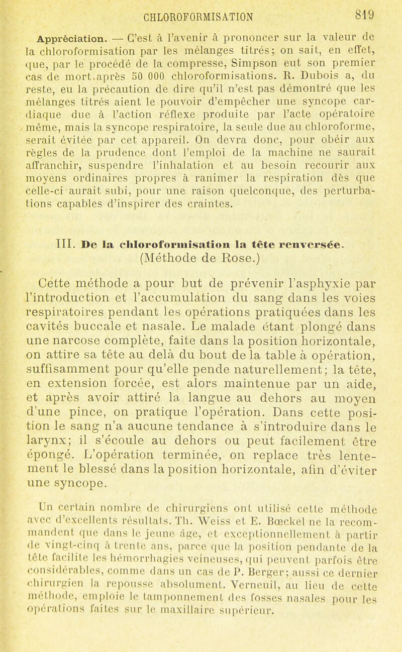 Appréciation. — C'est à l'avenir à prononcer sur la valeur de la chloroformisation par les mélanges titrés; on sait, en effet, que, par le procédé de la compresse, Simpson eut son premier cas de mort,après 50 000 chloroformisations. R. Dubois a, du reste, eu la précaution de dire qu'il n'est pas démontré que les mélanges titrés aient le pouvoir d'empêcher une syncope car- diaque due à l'action réflexe produite par l'acte opératoire même, mais la syncope respiratoire, la seule due au chloroforme, serait évitée par cet appareil. On devra donc, pour obéir aux règles de la prudence dont l'emploi de la machine ne saurait affranchir, suspendre l'inhalation et au besoin recourir aux moyens ordinaires propres à ranimer la respiration dès que celle-ci aurait subi, pour une raison quelconque, des perturba- tions capables d'inspirer des craintes. III. De la clilorofornilsation la fête renversée. (Méthode de Rose.) Cette méthode a pour but de prévenir l'asphyxie par l'introduction et l'accumulation du sang dans les voies respiratoires pendant les opérations pratiquées dans les cavités buccale et nasale. Le malade étant plongé dans une narcose complète, faite dans la position horizontale, on attire sa tête au delà du bout de la table à opération, suffisamment pour qu'elle pende naturellement; la tête, en extension forcée, est alors maintenue par un aide, et après avoir attiré la langue au dehors au moyen d'une pince, on pratique l'opération. Dans cette posi- tion le sang n'a aucune tendance à s'introduire dans le larynx; il s'écoule au dehors ou peut facilement être épongé. L'opération terminée, on replace très lente- ment le blessé dans la position horizontale, afin d'éviter une syncope. Un certain nombre de chirurgiens ont utilisé celte méthode avec d'excellents résultats. Th. Weiss et E. Bœckel ne la recom- mandent que dans le jeune âge, et cxcciHionnelIement à partir de vingt-cinq à trente ans, parce que la position pendante de la tôle facilite les hémorrhagies veineuses, (|ui peuvent parfois être considérables, comme dans un cas de P. Berger; aussi ce dernier ciiirurgien la repousse ahsoUmient. Vcrncuil, au lieu de cette méthode, emploie le tamponnement des fosses nasales pour les opérations faites sur le maxillaire supérieur.