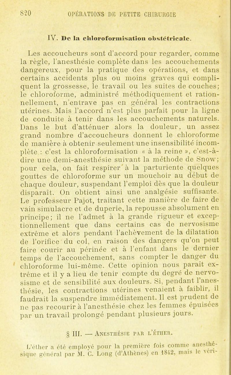 IV. De la chlorofuriiiisatiou obstétricale. Les accoucheurs sont d'accord pour regarder, comme la règle, Tanesthésie complète dans les accouchements dangereux, pour la pratique des opérations, et dans certains accidents plus ou moins graves qui compli- quent la grossesse, le travail ou les suites de couches; le chloroforme, administré méthodiquement et ration- nellement, n'entrave pas en général les contractions utérines. Mais l'accord n'est plus parfait pour la ligne de conduite à tenir dans les accouchements naturels. Dans le but d'atténuer alors la douleur, un assez grand nombre d'accoucheurs donnent le chloroforme de manière à obtenir seulement une insensibilité incom- plète : c'est la chloroformisation « à la reine », c'est-à- dire une demi-anesthésie suivant la méthode de Snow; pour cela, on fait respirer'à la parturiente quelques gouttes de chloroforme sur un mouchoir au début de chaque douleur, suspendant l'emploi dès que la douleur disparaît. On obtient ainsi une analgésie suffisante. Le professeur Pajot, traitant cette manière de faire de vain simulacre et de duperie, la repousse absolument en principe; il ne l'admet à la grande rigueur et excep- tionnellement que dans certains cas de nervosisme extrême et alors pendant l'achèvement de la dilatation de l'orifice du col, en raison des dangers qu'on peut faire courir au périnée et à l'enfant dans le dernier temps de l'accouchement, sans compter le danger du chloroforme lui-même. Cette opinion nous paraît ex- trême et il y a lieu de tenir compte du degré de nervo- sisme et de sensibilité aux douleurs. Si, pendant l'anes- thésie, les contractions utérines venaient à faiblir, il faudrait la suspendre immédiatement. Il est prudent de ne pas recourir à l'anesthésie chez les femmes épuisées par un travail prolongé pendant plusieurs jours. § III. —Anestiiésie par l'kther. L'éllior a été cmploYc pour la première fois comme aneslhé- sique général par M. G. Long (d'Athènes) en 18.i2, mais le veri-
