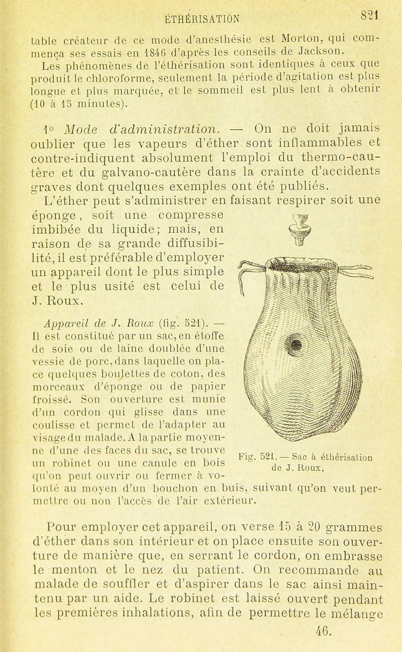 ÉTHÉRISATION lable créateur de ce mode d'anesLhésie est Morlon, qui com- mença ses essais en 1846 d'après les conseils de Jackson. Les phénomènes de l'éthérisalion sont identiques à ceux que produit le chloroforme, seulement la période d'agitation est plus longue et plus marquée, elle sommeil est plus lent à obtenir (10 à 15 minutes). 1° Mode d'administration. — On ne doit jamais oublier que les vapeurs d'éther sont inflammables et contre-indiquent absolument l'emploi du thermo-cau- tère et du galvano-cautère dans la crainte d'accidents graves dont quelques exemples ont été publiés. L'éther peut s'administrer en faisant respirer soit une éponge, soit une compresse imbibée du liquide; mais, en raison de sa grande diffusibi- lité, il est préférable d'employer un appareil dont le plus simple et le plus usité est celui de J. Roux. Apjyareil de J. Roux (fig. 521). — Il est constitué par un sac,en étoffe de soie ou de laine doublée d'une vessie de porc,dans laquelle on pla- ce quelques boujettes de coton, des morceaux d'éponge ou de papier froissé. Son ouverture est munie d'un cordon qui glisse dans une coulisse et permet de l'adapter au visage du malade. A la partie moyen- ne d'une des faces du sac, se trouve un robinet ou une canule en bois qu'on peut ouvrir ou fermer à vo- lonté au moyen d'un bouchon en buis, suivant qu'on veut per- mettre ou non l'accès de l'air extérieur. Pour employer cet appareil, on verse 15 à 20 grammes d'éther dans son intérieur et on place ensuite son ouver- ture de manière que, en serrant le cordon, on embrasse le menton et le nez du patient. On recommande au malade de souffler et d'aspirer dans le sac ainsi main- tenu par un aide. Le robinet est laissé ouvert pendant les premières inhalations, afin de permettre le mélange 46. Fig. 521.— Sac h éthérisalion de J. Roux.