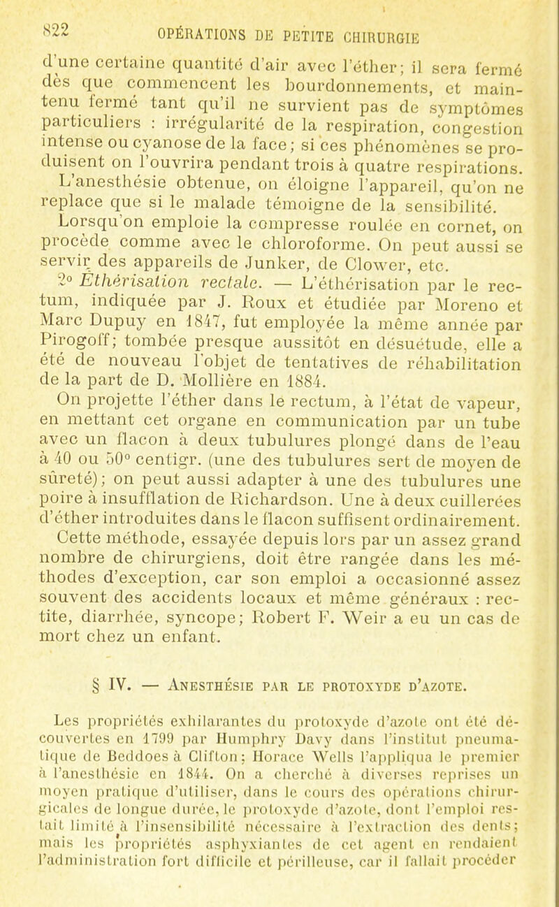 d'une certaine quantité d'air avec l'éther; il sera fermé dès que commencent les bourdonnements, et main- tenu fermé tant qu'il ne survient pas de symptômes particuliers : irrégularité de la respiration, congestion intense ou cyanose de la face ; si ces phénomènes se pro- duisent on l'ouvrira pendant trois à quatre respirations. L'anesthésie obtenue, on éloigne l'appareil, qu'on ne replace que si le malade témoigne de la sensibilité. Lorsqu'on emploie la compresse roulée en cornet, on procède comme avec le chloroforme. On peut aussi se servir des appareils de Junker, de Clower, etc. 2° Êthérisaiion rectale. — L'éthérisation par le rec- tum, indiquée par J. Roux et étudiée par Moreno et Marc Dupuy en 1847, fut employée la même année par Pirogoff ; tombée presque aussitôt en désuétude, elle a été de nouveau l'objet de tentatives de réhabilitation de la part de D. Mollière en 1884. On projette l'éther dans le rectum, à l'état de vapeur, en mettant cet organe en communication par un tube avec un flacon à deux tubulures plongé dans de l'eau à 40 ou 50° centigr. (une des tubulures sei-t de moyen de sûreté) ; on peut aussi adapter à une des tubulures une poire à insufflation de Richardson. Une à deux cuillerées d'éther introduites dans le flacon suffisent ordinairement. Cette méthode, essayée depuis lors par un assez grand nombre de chirurgiens, doit être rangée dans les mé- thodes d'exception, car son emploi a occasionné assez souvent des accidents locaux et même généraux : rec- tite, diarrhée, syncope; Robert F. Weir a eu un cas de mort chez un enfant. § IV. — AneSTHÉSIE PAU LE PROTOSYDE d'azOTE. Les propriétés exhilarantes du proloxyde d'azote ont été dé- couvertes en 1799 par Humphry Davy dans l'institut pneuma- tique de Beddoes à ClifLon; Horace Wells l'appliqua le premier à l'anesthésie en 1844. On a cherché à diverses reprises un moyen pratique d'utiliser, dans le cours des opérations chirur- gicales de longue durée, le protoxyde d'azole, dont l'emploi res- tait limité à l'insensibilité nécessaire à l'extraction des dénis; mais les propriétés asphyxiantes de cet agent en rendaient l'administration fort diflicile et périlleuse, car il fallait procéder