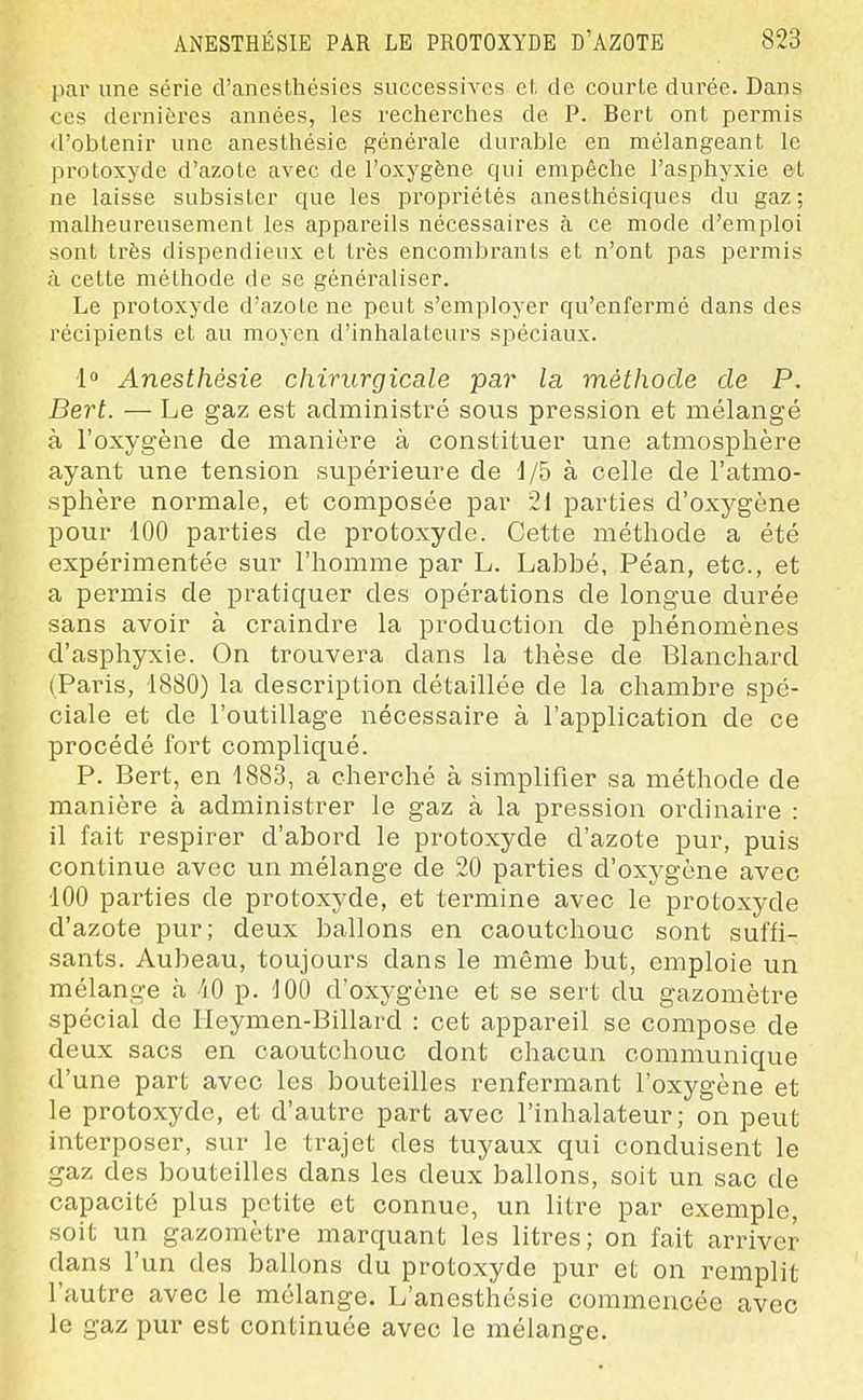 par une série d'anesthésies successives ef, de courte durée. Dans ces dernières années, les recherciies de P. Bert ont permis d'obtenir une aneslhésie générale durable en mélangeant le protoxyde d'azote avec de l'oxygène qui empêche l'asphyxie et ne laisse subsister que les propriétés anesthésiques du gaz; malheureusement les appareils nécessaires à ce mode d'emploi sont très dispendieux et très encombrants et n'ont pas permis à cette méthode de se généraliser. Le protoxyde d'azote ne peut s'employer qu'enfermé dans des récipients et au moyen d'inhalateurs spéciaux. 1 Anesthésie chirurgicale par la méthode de P. Bert. — Le gaz est administré sous pression et mélangé à l'oxygène de manière à constituer une atmosphère ayant une tension supérieure de d/5 à celle de l'atmo- sphère normale, et composée par 21 parties d'oxygène pour 100 parties de protoxyde. Cette méthode a été expérimentée sur l'homme par L. Labbé, Péan, etc., et a permis de pratiquer des opérations de longue durée sans avoir à craindre la production de phénomènes d'asphyxie. On trouvera dans la thèse de Blanchard (Paris, 1880) la description détaillée de la chambre spé- ciale et de l'outillage nécessaire à l'application de ce procédé fort compliqué. P. Bert, en 1883, a cherché à simplifier sa méthode de manière à administrer le gaz à la pression ordinaire : il fait respirer d'abord le protoxyde d'azote pur, puis continue avec un mélange de 20 parties d'oxj^gène avec 100 parties de protoxyde, et termine avec le protoxyde d'azote pur; deux ballons en caoutchouc sont suffi- sants. Aubeau, toujours dans le même but, emploie un mélange à -iO p. 100 d'oxygène et se sert du gazomètre spécial de Ileymen-Billard : cet appareil se compose de deux sacs en caoutchouc dont chacun communique d'une part avec les bouteilles renfermant l'oxygène et le protoxyde, et d'autre part avec l'inhalateur; on peut interposer, sur le trajet des tuyaux qui conduisent le gaz des bouteilles dans les deux ballons, soit un sac de capacité plus petite et connue, un litre par exemple, soit un gazomètre marquant les litres; on fait arriver dans l'un des ballons du protoxyde pur et on remplit l'autre avec le mélange. L'anesthésie commencée avec le gaz pur est continuée avec le mélange.