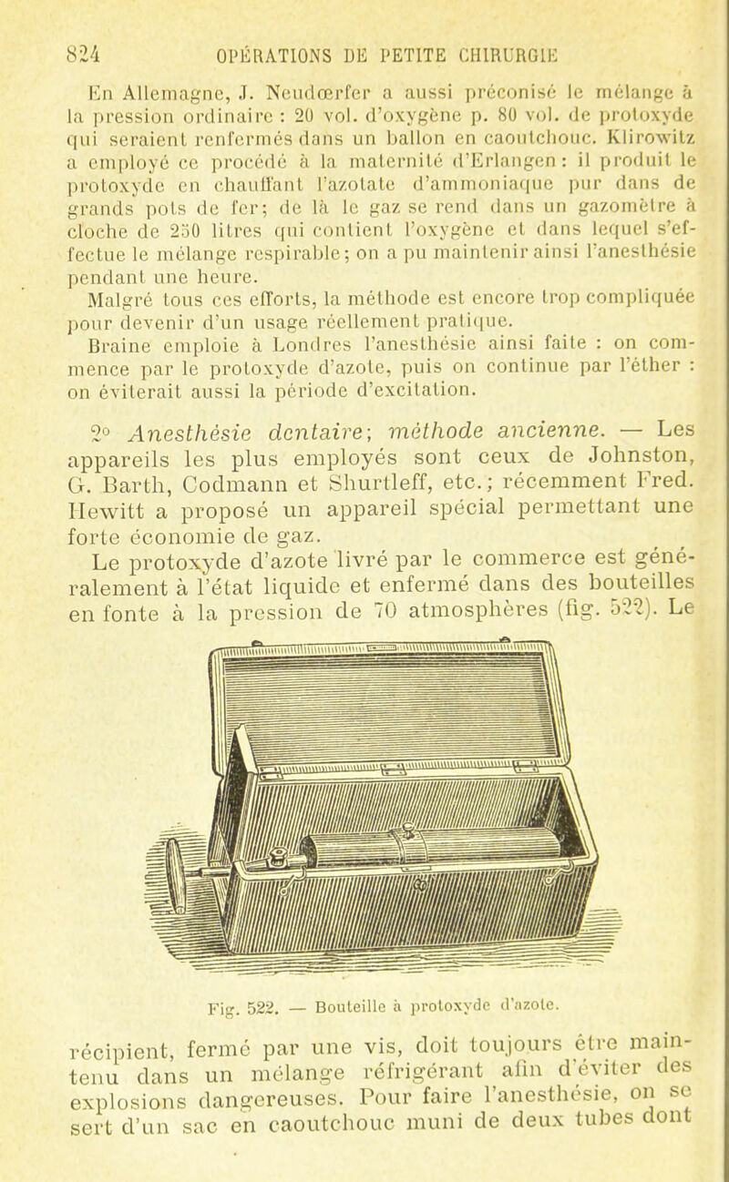 En Allemagne, J. Neudœrfer a aussi préconisé le mélange à la pression ordinaire : 20 vol. d'oxygène p. 80 vol. de protoxyde qui seraient renfermés dans un ballon en caoulcliouc. Klirowilz a employé ce procédé à la malernilé d'Erlangen : il produit le protoxyde en chauffant l'azotate d'ammoniacpje pur dans de grands pots de fer; de là le gaz se rend dans un gazomètre à cloche de 250 litres qui contient l'oxygène et dans lequel s'ef- fectue le mélange respirable; on a pu maintenir ainsi l'anesthésie pendant une heure. Malgré tous ces efforts, la méthode est encore trop compliquée pour devenir d'un usage réellement pratique. Braine emploie à Londres l'anesthésie ainsi faite : on com- mence par le protoxyde d'azote, puis on continue par l'éther : on éviterait aussi la période d'excitation. 2'5 Anesthésie dentaire; méthode ancienne. — Les appareils les plus employés sont ceux de Johnston, G, Barth, Codmami et Shurtleff, etc. ; récemment Fred. Hewitt a proposé un appareil spécial permettant une forte économie de gaz. Le protoxyde d'azote livré par le commerce est géné- ralement à l'état liquide et enfermé dans des bouteilles en fonte à la pression de 70 atmosphères (fig. 522). Le Fig. 522. — Bouteille h protoxyde d'iizote. récipient, fermé par une vis, doit toujours être main- tenu dans un mélange réfrigérant alla deviter des explosions dangereuses. Pour faire l'anesthésie, on se sert d'un sac en caoutchouc muni de deux tubes dont