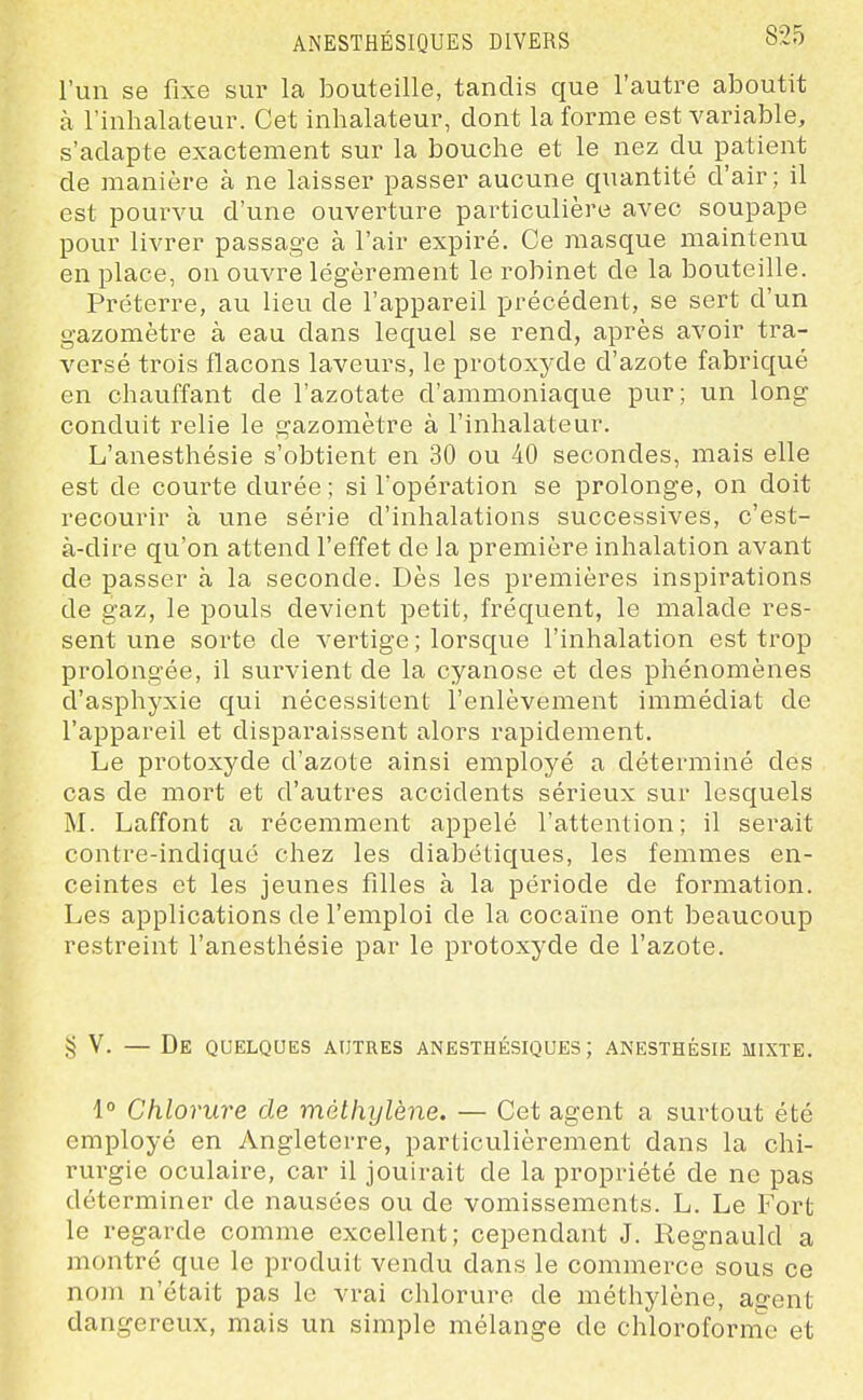 ANESTHÉSIQUES DIVERS l'un se fixe sur la bouteille, tandis que l'autre aboutit à l'inhalateur. Cet inhalateur, dont la forme est variable, s'adapte exactement sur la bouche et le nez du patient de manière à ne laisser passer aucune quantité d'air; il est pourvu d'une ouverture particulière avec soupape pour livrer passage à l'air expiré. Ce masque maintenu en place, on ouvre légèrement le robinet de la bouteille. Préterre, au lieu de l'appareil précédent, se sert d'un gazomètre à eau dans lequel se rend, après avoir tra- versé trois flacons laveurs, le protoxyde d'azote fabriqué en chauffant de l'azotate d'ammoniaque pur; un long conduit relie le gazomètre à l'inhalateur. L'anesthésie s'obtient en 30 ou 40 secondes, mais elle est de courte durée ; si l'opération se prolonge, on doit recourir à une série d'inhalations successives, c'est- à-dire qu'on attend l'effet de la première inhalation avant de passer à la seconde. Dès les premières inspirations de gaz, le pouls devient petit, fréquent, le malade res- sent une sorte de vertige ; lorsque l'inhalation est trop prolongée, il survient de la cyanose et des phénomènes d'asphyxie qui nécessitent l'enlèvement immédiat de l'appareil et disparaissent alors rapidement. Le protoxyde d'azote ainsi employé a déterminé des cas de mort et d'autres accidents sérieux sur lesquels M. Laffont a récemment appelé l'attention; il serait contre-indiquc chez les diabétiques, les femmes en- ceintes et les jeunes filles à la période de formation. Les applications de l'emploi de la cocaïne ont beaucoup restreint l'anesthésie par le protoxyde de l'azote. ,55 V. — De quelques autres anesthésiques ; anesthésie mixte. 1° Chlorure de méthylène. — Cet agent a surtout été employé en Angleterre, particulièrement dans la chi- rurgie oculaire, car il jouirait de la propriété de ne pas déterminer de nausées ou de vomissements. L. Le Fort le regarde comme excellent; cependant J. Regnauld a montré que le produit vendu dans le commerce sous ce nom n'était pas le vrai chlorure de méthylène, agent dangereux, mais un simple mélange de chlorofornic et