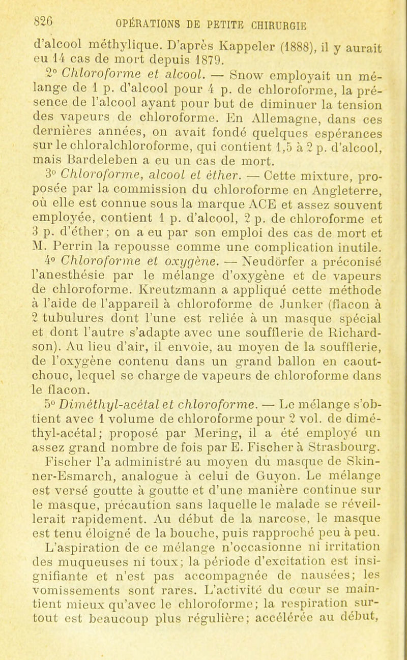 d'alcool méthylique. D'après Rappeler (1888), il y aurait eu 1-4 cas de mort depuis 1879. 2° Chloroforme et alcool. — Snow employait un mé- lange de 1 p. d'alcool pour i p. de chloroforme, la pré- sence de l'alcool ayant pour but de diminuer la tension des vapeurs de chloroforme. En Allemagne, dans ces dernières années, on avait fondé quelques espérances sur le chloralchloroforme, qui contient 1,5 à 2 p. d'alcool, mais Bardeleben a eu un cas de mort. 3° Chloroforme, alcool et éther. — Cette mixture, pro- posée par la commission du chloroforme en Angleterre, où elle est connue sous la marque ACE et assez souvent employée, contient 1 p. d'alcool, 2 p. de chloroforme et 3 p. d'éther; on a eu par son emploi des cas de mort et M. Perrin la repousse comme une complication inutile. 40 Chloroforme et oxygène. — Neudôrfer a préconisé l'anesthésie par le mélange d'oxygène et de vapeurs de chloroforme. Kreutzmann a appliqué cette méthode à l'aide de l'appareil à chloroforme de Junker (flacon à 2 tubulures dont l'une est reliée à un masque spécial et dont l'autre s'adapte avec une soufflerie de Richard- son). Au lieu d'air, il envoie, au moyen de la soufflerie, de l'oxygène contenu dans un grand ballon en caout- chouc, lequel se charge de vapeurs de chloroforme dans le flacon. 5° Diméthyl-acétal et chloroforme. — Le mélange s'ob- tient avec 1 volume de chloroforme pour 2 vol. de dimé- thyl-acétal; proposé par Mering, il a été employé un assez grand nombre de fois par E. Fischer à Strasbourg. Fischer l'a administré au moyen du masque de Skin- ner-Esmarch, analogue à celui de Guyon. Le mélange est versé goutte à goutte et d'une manière continue sur le masque, précaution sans laquelle le malade se réveil- lerait rapidement. Au début de la narcose, le masque est tenu éloigné de la bouche, puis rapproché peu à peu. L'aspiration de ce mélange n'occasionne ni irritation des muqueuses ni toux; la période d'excitation est insi- gnifiante et n'est pas accompagnée de nausées; les vomissements sont rares. L'activité du cœur se main- tient mieux qu'avec le chloroibrme ; la respiration sur- tout est beaucoup plus régulière; accélérée au début,