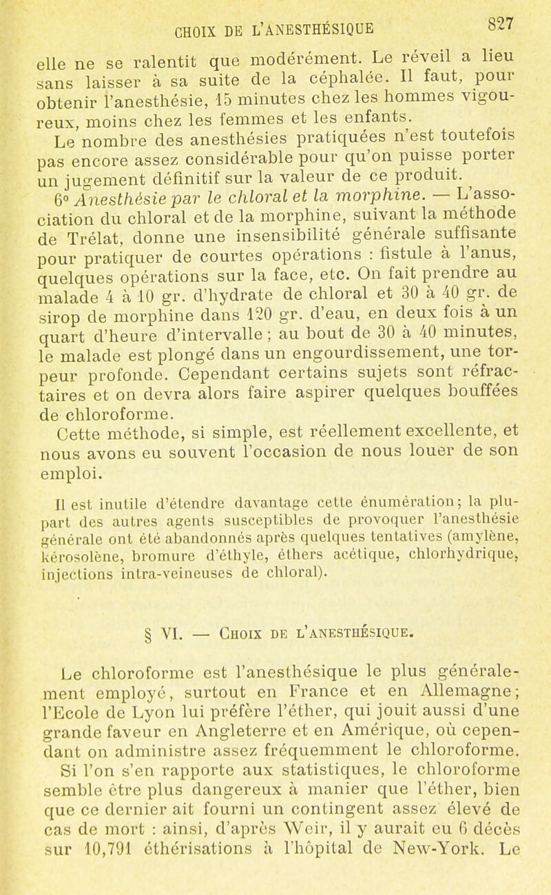 CHOIX DE l'ANESTHÉSIQUE o/7 elle ne se ralentit que modérément. Le réveil a lieu sans laisser à sa suite de la céphalée. Il faut, pour obtenir l'anesthésie, 15 minutes chez les hommes vigou- reux, moins chez les femmes et les enfants. Le nombre des anesthésies pratiquées n'est toutefois pas encore assez considérable pour qu'on puisse porter un jugement définitif sur la valeur de ce produit. ^ &° Anesthésie par le chloralet la morphine. — L'asso- ciation du chloral et de la morphine, suivant la méthode de Trélat, donne une insensibilité générale suffisante pour pratiquer de courtes opérations : fistule à l'anus, quelques opérations sur la face, etc. On fait prendre au malade 4 à 10 gr. d'hydrate de chloral et 30 à 40 gr. de sirop de morphine dans 120 gr. d'eau, en deux fois à un quart d'heure d'intervalle ; au bout de 30 cà 40 minutes, le malade est plongé dans un engourdissement, une tor- peur profonde. Cependant certains sujets sont réfrac- taires et on devra alors faire aspirer quelques bouffées de chloroforme. Cette méthode, si simple, est réellement excellente, et nous avons eu souvent l'occasion de nous louer de son emploi. Il est inutile d'étendre davantage cette énuméralion ; la plu- part des autres agents susceptibles de provoquer l'anesthésie générale ont été abandonnés après quelques tentatives (amylène, Uérosolène, bromure d'éthyle, éthers acétique, chlorhydrique, injections intra-veineuses de chloral). § VL — Choix be l'anesthksique. Le chloroforme est l'anesthésique le plus générale- ment employé, surtout en France et en Allemagne; l'Ecole de Lyon lui préfère l'éther, qui jouit aussi d'une grande faveur en Angleterre et en Amérique, où cepen- dant on administre assez fréquemment le chloroforme. Si l'on s'en rapporte aux statistiques, le chloroforme semble être plus dangereux à manier que l'éther, bien que ce dernier ait fourni un contingent assez élevé de cas de mort : ainsi, d'après Weir, il y aurait eu 6 décès sur 10,791 éthérisations à l'hôpital de New-York. Le