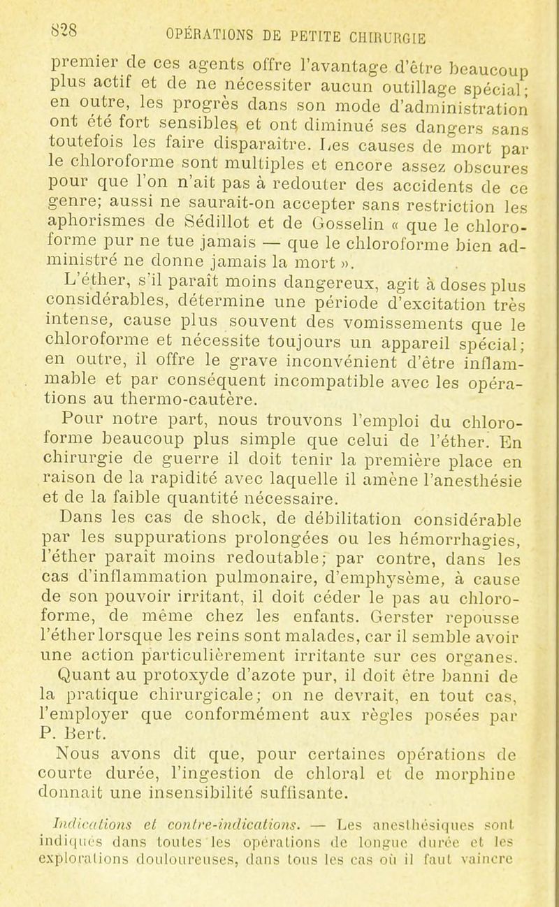 premier de ces agents offre l'avantage d'être beaucoup plus actif et de ne nécessiter aucun outillage spécial • en outre, les progrès dans son mode d'administration ont été fort sensible^ et ont diminué ses dangers sans toutefois les faire disparaître. Les causes de mort par le chloroforme sont multiples et encore assez obscures pour que l'on n'ait pas à redouter des accidents de ce genre; aussi ne saurait-on accepter sans restriction les aphorismes de Sédillot et de Gosselin « que le chloro- forme pur ne tue jamais — que le chloroforme bien ad- ministré ne donne jamais la mort ». L'éther, s'il paraît moins dangereux, agit à doses plus considérables, détermine une période d'excitation très intense, cause plus souvent des vomissements que le chloroforme et nécessite toujours un appareil spécial; en outre, il offre le grave inconvénient d'être inflam- mable et par conséquent incompatible avec les opéra- tions au thermo-cautère. Pour notre part, nous trouvons l'emploi du chloro- forme beaucoup plus simple que celui de l'éther. En chirurgie de guerre il doit tenir la première place en raison de la rapidité avec laquelle il amène l'anesthésie et de la faible quantité nécessaire. Dans les cas de shock, de débilitation considérable par les suppurations prolongées ou les hémorrhagies, l'éther paraît moins redoutable; par contre, dans les cas d'inflammation pulmonaire, d'emphj-sème, à cause de son pouvoir irritant, il doit céder le pas au chloi'o- forme, de même chez les enfants. Gerster repousse l'éther lorsque les reins sont malades, car il semble avoir une action particulièrement irritante sur ces organes. Quant au protoxyde d'azote pur, il doit être banni de la pratique chirurgicale; on ne devrait, en tout cas, l'employer que conformément aux règles posées par P. Bert. Nous avons dit que, pour certaines opérations de courte durée, l'ingestion de chloral et de morphine donnait une insensibilité suffisante. Indications et contre-indications. — Les ancslhésiqiies sont, inclitiiics dans toutes les opérations de longue durée et les explorations douloureuses, dans tous les cas où il faut vaincre