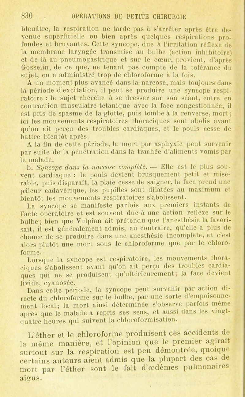 bleuâtre, la respiration ne tarde pas à s'arrêter après être de- venue superficielle ou bien après quelques respirations pro- fondes et bruyantes. Cette syncope, due à l'irritation réflexe de la membrane laryngée transmise au bulbe (action inliibitoire) et de là au pneumogasti'ique et sur le cœur, provient, d'après Gosselin, de ce que, ne tenant pas compte de la tolérance du sujet, on a administré trop de chloroforme à la fois. A un moment plus avancé dans la narcose, mais toujours dans la période d'excitation, il peut se produire une syncope respi- ratoire : le sujet cherche à se dresser sur son séant, entre en contraction musculaire tétanique avec la face congestionnée, il est pris de spasme de la glotte, puis tombe à la renverse, mort; ici les mouvements respiratoires Ihoraciques sont abolis avant qu'on ait perçu des troubles cardiaques, et le pouls cesse de battre bientôt après. A la fin de cette période, la mort par asphyxie peut survenir par suite de la pénétration dans la trachée d'aliments vomis par le malade. b. Syncope dans la narcose complète. — Elle est le plus sou- vent cardiaque : le pouls devient brusquement petit et misé- rable, puis disparait, la plaie cesse de saigner, la face prend une pâleur cadavérique, les pupilles sont dilatées au maximum et bientôt les mouvements respiratoires s'abolissent. La syncope se manifeste parfois aux premiers instants de l'acte opératoire et est souvent due à une action réflexe sur le bulbe ; bien que Vulpian ait prétendu que l'anesthésie la favori- sait, il est généralement admis, au contraire, qu'elle a plus de chance de se produire dans une anesthésie incomplète, et c'est alors plutôt une mort sous le chloroforme que par le chloro- forme. Lorsque la syncope est respiratoire, les mouvements Ihora- ciques s'abolissent avant qu'on ait perçu des troubles cardia- ques qui ne se produisent qu'ultérieurement; la face devient livide, cyanosée. Dans cette période, la syncope peut survenir par action di- recte du chloroforme sur le bulbe, par une sorte d'empoisonne- ment local; la mort ainsi déterminée s'observe parfois même après que le malade a repris ses sens, et aussi dans les vingt- quatre heures qui suivent la chloroformisation. L'éther et le chloroforme produisent ces accidents de la même manière, et l'opinion que le premier agirait surtout sur la respiration est peu démontrée, quoique certains auteurs aient admis que la plupart des cas de mort par l'éther sont le fait d'oedèmes pulmonan-es aigus.