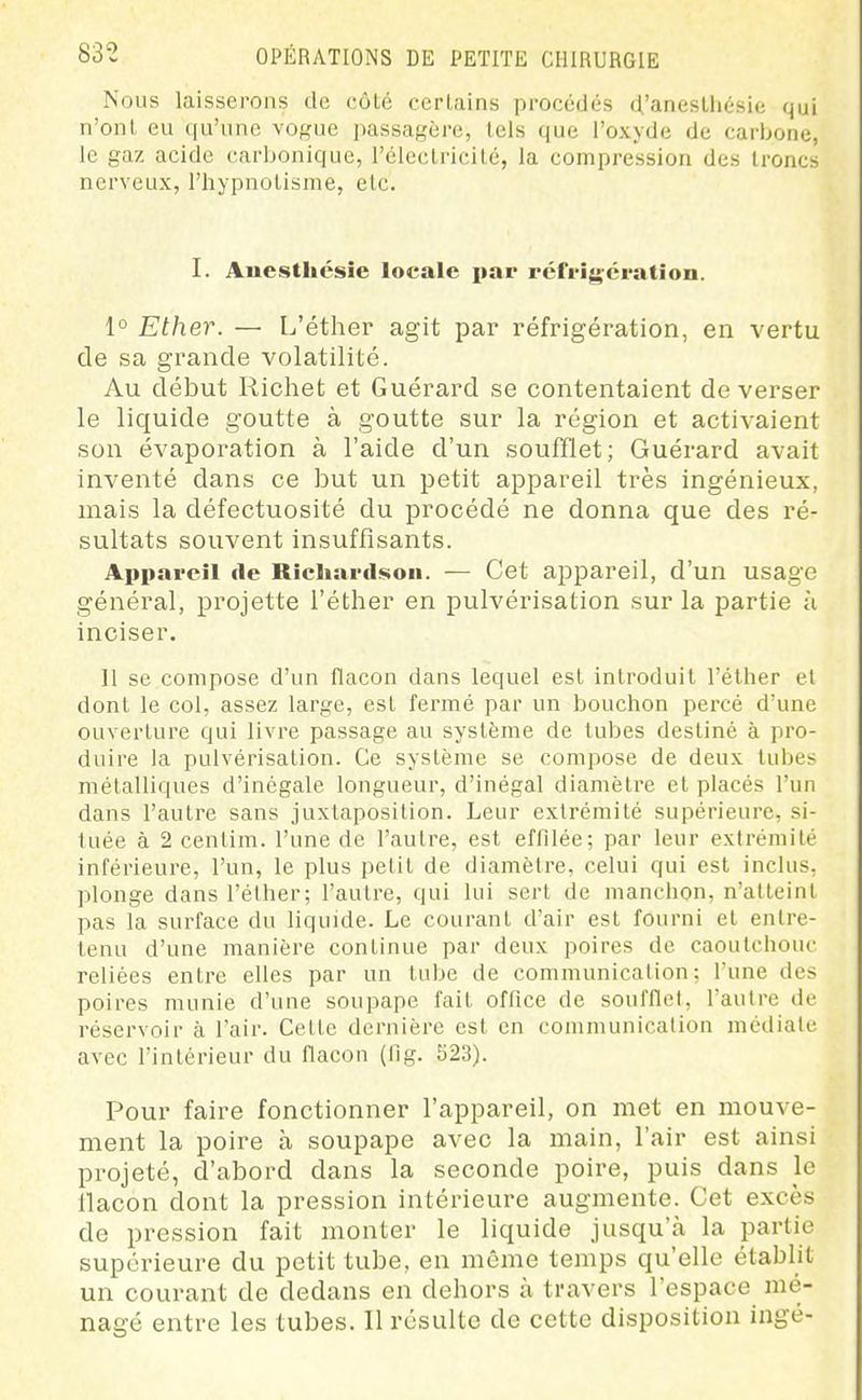 Nous laisserons de côté certains procédés d'aneslhésie qui n'ont eu qu'une vogue passagère, tels que l'oxyde de carbone, le gaz acide carbonique, l'électricité, la compression des troncs nerveux, l'hypnotisme, etc. I. Auesthcsie locale i>ar réfi'igci'atîoii. 1° Ether. — L'éther agit par réfrigération, en vertu de sa grande volatilité. Au début Richet et Guérard se contentaient déverser le liquide goutte à goutte sur la région et activaient son évaporation à l'aide d'un soufflet; Guérard avait inventé dans ce but un petit appareil très ingénieux, mais la défectuosité du procédé ne donna que des ré- sultats souvent insuffisants. Appareil de Ricliardsoii. — Cet appareil, d'un usage général, projette l'éther en pulvérisation sur la partie à inciser. Il se compose d'un flacon dans lequel est introduit l'éther et dont le col, assez large, est fermé par un bouchon percé d'une ouverture qui livre passage au système de tubes destiné à pro- duire la pulvérisation. Ce système se compose de deux tubes métalliques d'inégale longueur, d'inégal diamètre et placés l'un dans l'autre sans juxtaposition. Leur extrémité supérieure, si- tuée à 2 cenlim. l'une de l'autre, est effilée; par leur extrémité inférieure, l'un, le plus petit de diamètre, celui qui est inclus, plonge dans l'éther; l'autre, qui lui sert de manchon, n'atteint pas la surface du liquide. Le courant d'air est fourni et entre- tenu d'une manière continue par deux poires de caoutchouc reliées entre elles par un tube de communication; l'une des poires munie d'une soupape fait office de soufflet, l'autre de réservoir à l'air. Celte dernière est en communication médiate avec l'intérieur du flacon (fig. 523). Pour faire fonctionner l'appareil, on met en mouve- ment la poire à soupape avec la main, l'air est ainsi projeté, d'abord dans la seconde poire, puis dans le llacon dont la pression intérieure augmente. Cet excès de pression fait monter le liquide jusqu'à la partie supérieure du petit tube, en même temps qu'elle établit un courant de dedans en dehors à travers l'espace mé- nagé entre les tubes. Il résulte de cette disposition iagé-