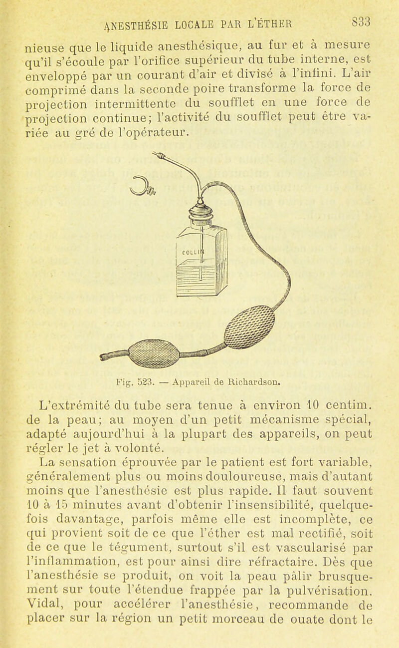 nieuse que le liquide anesthésique, au fur et à mesure qu'il s'écoule par l'orifice supérieur du tube interne, est enveloppé par un courant d'air et divisé à l'infini. L'air comprimé dans la seconde poire transforme la force de projection intermittente du soufflet en une force de projection continue; l'activité du soufflet peut être va- riée au gré de l'opérateur. Fig. 523. — Appareil de Richardson. L'extrémité du tube sera tenvie à environ 10 centim. de la peau ; au moyen d'un petit mécanisme spécial, adapté aujourd'hui à la plupart des appareils, on peut régler le jet à volonté. La sensation éprouvée par le patient est fort variable, généralement plus ou moins douloureuse, mais d'autant moins que l'anesthésie est plus rapide. Il faut souvent 10 à 15 minutes avant d'obtenir l'insensibilité, quelque- fois davantage, parfois même elle est incomplète, ce qui provient soit de ce que l'éther est mal rectifié, soit de ce que le tégument, surtout s'il est vascularisé par l'inflammation, est pour ainsi dire réfractaire. Dès que l'anesthésie se produit, on voit la peau pâlir brusque- ment sur toute l'étendue frappée par la pulvérisation. Vidal, pour accélérer l'anesthésie, recommande de placer sur la région un petit morceau de ouate dont le