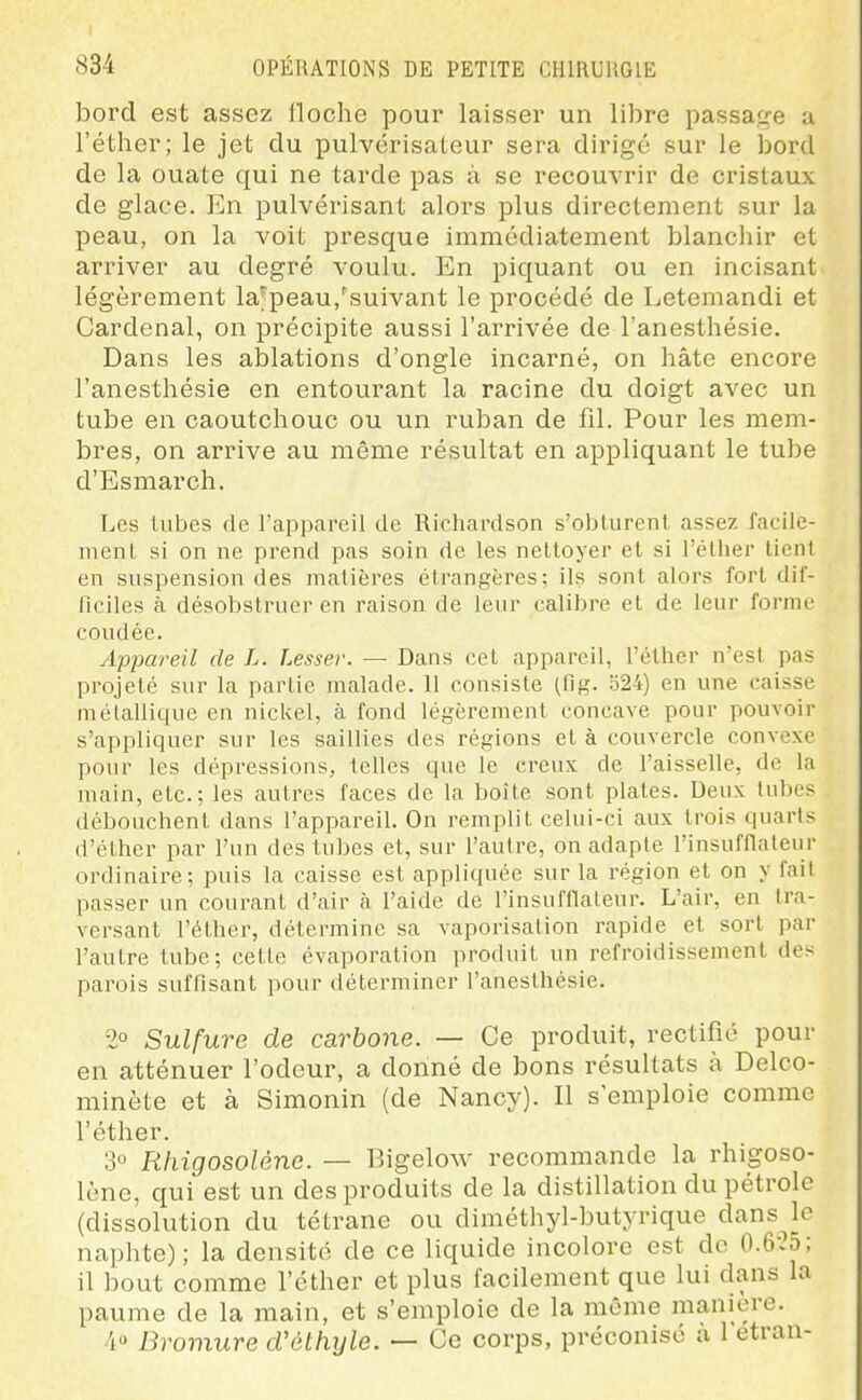 bord est assez floche pour laisser un libre passa;.^e a l'éther; le jet du pulvérisateur sera dirigé sur le bord de la ouate qui ne tarde pas à se recouvrir de cristaux de glace. En pulvérisant alors plus directement sur la peau, on la voit presque immédiatement blanchir et arriver au degré voulu. En piquant ou en incisant légèrement la'peau,''suivant le procédé de Letemandi et Cardenal, on précipite aussi l'arrivée de l'anesthésie. Dans les ablations d'ongle incarné, on hâte encore l'anesthésie en entourant la racine du doigt avec un tube en caoutchouc ou un ruban de fil. Pour les mem- bres, on arrive au même résultat en appliquant le tube d'Esmarch. Les Uibes de l'appareil de Richardson s'oblurenl assez facile- ment si on ne prend pas soin de les nettoyer et si l'éther tient en suspension des matières étrangères; ils sont alors fort dif- ficiles à désobstruer en raison de leur calibre et de leur forme coudée. Appareil de L. Lesser. — Dans cet appareil, l'éther n'est pas projeté sur la partie malade. 11 consiste (fig. o24) en une caisse mélalliciue en nickel, à fond légèrement concave pour pouvoir s'appliquer sur les saillies des régions et à couvercle convexe pour les dépressions, telles que le creux de l'aisselle, de la main, etc.; les autres faces de la boîte sont plates. Deux tubes débouchent dans l'appareil. On remplit celui-ci aux trois quarts (l'éther par l'un des tubes et, sur l'autre, on adapte l'insufflaleur ordinaire; puis la caisse est appliquée sur la région et on y fait passer un courant d'air à l'aide de l'insufflaleur. L'air, en tra- versant l'éther, détermine sa vaporisation rapide et sort par l'autre tube; cette évaporation produit un refroidissement des parois suffisant pour déterminer l'anesthésie. 2° Sulfure de carbone. — Ce produit, rectifié pour en atténuer l'odeur, a donné de bons résultats à Delco- minète et à Simonin (de Nancy). Il s'emploie comme l'éther. 3° Rhigosolène. — Bigelo^v recommande la rhigoso- lène, qui est un des produits de la distillation du pétrole (dissolution du tétrane ou diméthyl-butyrique dans^le naphte); la densité de ce liquide incolore est do 0.6-25; il bout comme l'éther et plus facilement que lui dans la paume de la main, et s'emploie de la même manière. 4° Bromure dCéthyle. — Ce corps, préconise à letran-
