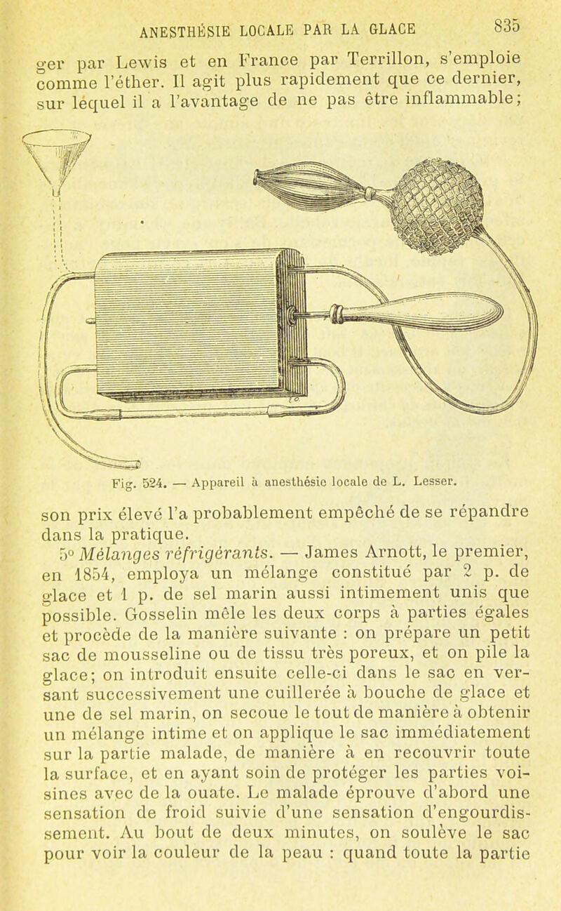 ger par Lewis et en France par Terrillon, s'emploie comme lether. Il agit plus rapidement que ce dernier, sur lequel il a l'avantage de ne pas être inflammable; Fig. 524. — Appareil à anesthésio locale de L. Lesser. son prix élevé l'a probablement empêché de se répandre dans la pratique. 5° Mélanges réfrigérants. — James Arnott, le premier, en 1854, employa un mélange constitué par 2 p. de glace et 1 p. de sel marin aussi intimement unis que possible. Gosselin mêle les deux corps à parties égales et procède de la manière suivante : on prépare un petit sac de mousseline ou de tissu très poreux, et on pile la glace; on introduit ensuite celle-ci dans le sac en ver- sant successivement une cuillerée à bouche de glace et une de sel marin, on secoue le tout de manière à obtenir un mélange intime et on applique le sac immédiatement sur la partie malade, de manière à en recouvrir toute la surface, et en ayant soin de protéger les parties voi- sines avec de la ouate. Le malade éprouve d'abord une sensation de froid suivie d'une sensation d'engourdis- sement. Au bout de deux minutes, on soulève le sac pour voir la couleur de la peau : quand toute la partie