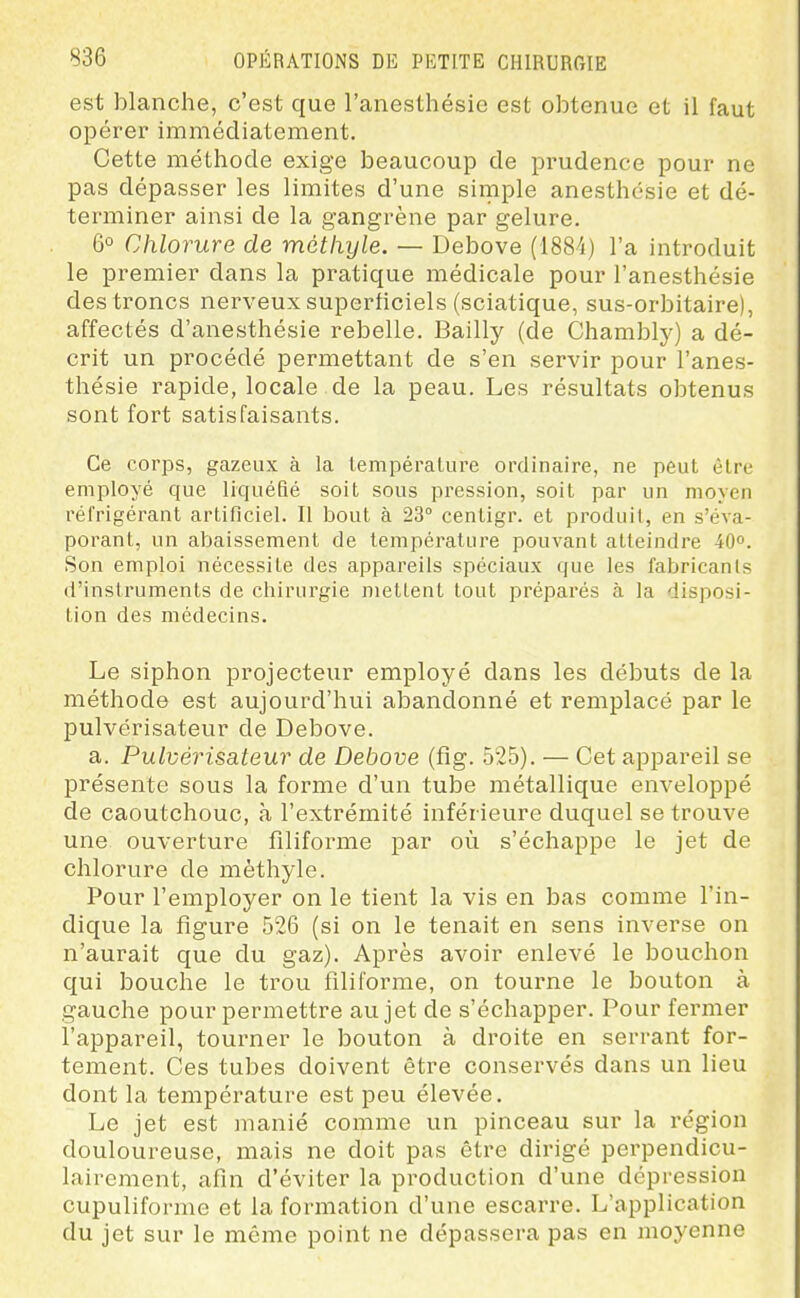 est blanche, c'est que l'anesthésie est obtenue et il faut opérer immédiatement. Cette méthode exige beaucoup de prudence pour ne pas dépasser les limites d'une simple anesthésie et dé- terminer ainsi de la gangrène par gelure. 6° Chlorure de métiiyle. — Debove (ISS-i) l'a introduit le premier dans la pratique médicale pour l'anesthésie des troncs nerveux superficiels (sciatique, sus-orbitaire), affectés d'anesthésie rebelle. Bailly (de Chambly) a dé- crit un procédé permettant de s'en servir pour l'anes- thésie rapide, locale de la peau. Les résultats obtenus sont fort satisfaisants. Ce corps, gazeux à la température ordinaire, ne peut être employé que liquéfié soit sous pression, soit par un moyen réfrigérant artificiel. Il bout à 23° centigr. et produit, en s'éva- porant, un abaissement de température pouvant atteindre 40°. Son emploi nécessite des appareils spéciaux que les fabricanls d'instruments de chirurgie mettent tout préparés à la disposi- tion des médecins. Le siphon projecteur employé dans les débuts de la méthode est aujourd'hui abandonné et remplacé par le pulvérisateur de Debove. a. Pulvérisateur de Debove (fig. 525). — Cet appareil se présente sous la forme d'un tube métallique enveloppé de caoutchouc, à l'extrémité inférieure duquel se trouve une ouverture filiforme par où s'échappe le jet de chlorure de mèthyle. Pour l'employer on le tient la vis en bas comme l'in- dique la figure 526 (si on le tenait en sens inverse on n'aurait que du gaz). Après avoir enlevé le bouchon qui bouche le trou filiforme, on tourne le bouton à gauche pour permettre au jet de s'échapper. Pour fermer l'appareil, tourner le bouton à droite en serrant for- tement. Ces tubes doivent être conservés dans un lieu dont la température est peu élevée. Le jet est manié comme un pinceau sur la région douloureuse, mais ne doit pas être dirigé perpendicu- lairement, afin d'éviter la production d'une dépression cupuliforme et la formation d'une escarre. L'application du jet sur le même point ne dépassera pas en moyenne