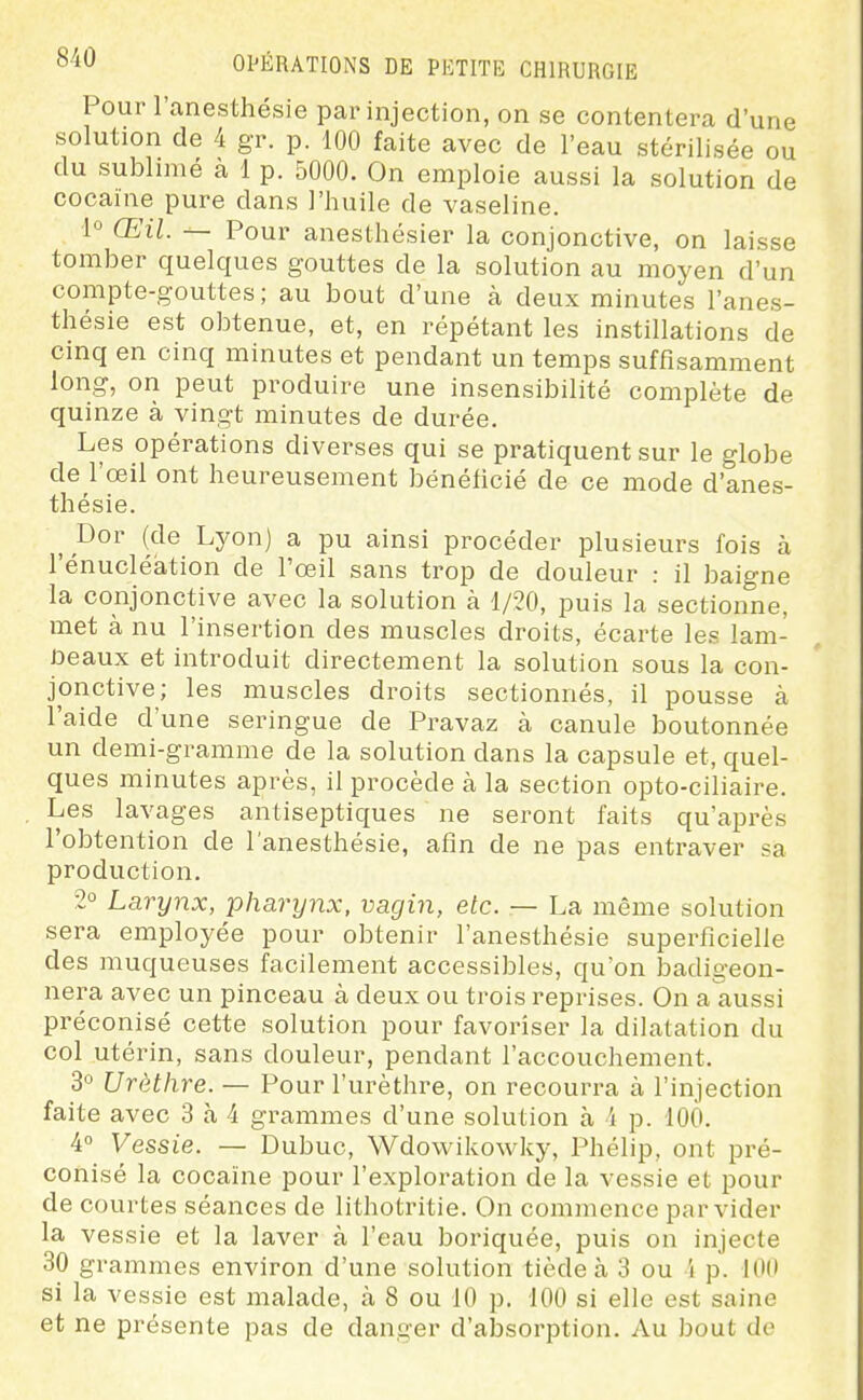 Pour l'anesthésie par injection, on se contentera d'une solution de 4 gr. p. 100 faite avec de l'eau stérilisée ou du subhmé a 1 p. 5000. On emploie aussi la solution de cocaïne pure dans l'huile de vaseline. 1° Œil. — Pour anesthésier la conjonctive, on laisse tomber quelques gouttes de la solution au moyen d'un compte-gouttes; au bout d'une à deux minutes l'anes- thésie est obtenue, et, en répétant les instillations de cinq en cinq minutes et pendant un temps suffisamment long, on peut produire une insensibilité complète de quinze à vingt minutes de durée. Les opérations diverses qui se pratiquent sur le globe de l'œil ont heureusement bénéficié de ce mode d'anes- thésie. Bov (de Lyon) a pu ainsi procéder plusieurs fois à l'énucléation de l'œil sans trop de douleur : il baigne la conjonctive avec la solution à 1/20, puis la sectionne, met à nu l'insertion des muscles droits, écarte les lam- ûeaux et introduit directement la solution sous la con- jonctive; les muscles droits sectionnés, il pousse à l'aide d'une seringue de Pravaz à canule boutonnée un demi-gramme de la solution dans la capsule et, quel- ques minutes après, il procède à la section opto-ciliaire. Les lavages antiseptiques ne seront faits qu'après l'obtention de l'anesthésie, afin de ne pas entraver sa production. 2° Larynx, pharynx, vagin, etc. — La même solution sera employée pour obtenir l'anesthésie superficielle des muqueuses facilement accessibles, qu'on badigeon- nera avec un pinceau à deux ou trois reprises. On a aussi préconisé cette solution pour favoriser la dilatation du col utérin, sans douleur, pendant l'accouchement. 3° Urèthre. — Pour l'urèthre, on recourra à l'injection faite avec 3 à 4 grammes d'une solution à 4 p. 100. 4 Vessie. — Dubuc, Wdowikowky, Phélip, ont pré- conisé la cocaïne pour l'exploration de la vessie et pour de courtes séances de lithotritie. On commence par vider la vessie et la laver à l'eau boriquée, puis on injecte 30 grammes environ d'une solution tiède à 3 ou 4 p. 100 si la vessie est malade, à 8 ou 10 p. 100 si elle est saine et ne présente pas de danger d'alDsorption. Au bout de