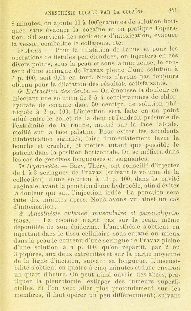 8 minutes, on ajoute 90 à lOO'grammes de solution bori- quée sans évacuer la cocaïne et on pratique l'opéra- tion. S'il survient des accidents d'intoxication, évacuer la vessie, combattre le coUapsus, etc. 50 Anus. — Pour la dilatation de l'anus et pour les opérations de fistules peu étendues, on injectera en ces divers points, sous la peau et sous la muqueuse, le con- tenu d'une seringue de Pravaz pleine d'une solution à 4 p. 100, soit 0,04 en tout. Nous n'avons pas toujours obtenu pour la dilatation des résultats satisfaisants. 60 Extraction des dents. — On émousse la douleur en injectant une solution de 3 à 4 centigrammes de chlor- hydrate de cocaïne dans 50 centigr. de solution phé- niquée à 2 p. dOO. L'injection sera faite en un point situé entre le collet de la dent et l'endroit présumé de l'extrémité de la racine, moitié sur la face labiale, moitié sur la face palatine. Pour éviter les accidents d'intoxication signalés, faire immédiatement laver la bouche et cracher, et mettre autant que possible le patient dans la position horizontale. On se méfiera dans les cas de gencives fongueuses et saignantes. 70 Hydrocèle. — Bazy, Théry, ont conseillé d'injecter de 1 à 3 seringues de Pravaz (suivant le volume de la collection), d'une solution à 10 p. 100, dans la cavité vaginale, avant la ponction d'une hydrocèle, afin d'éviter la douleur qui suit l'injection iodée. La ponction sera faite dix minutes après. Nous avons vu ainsi un cas d'intoxication. 8° Anesthésie cutanée, musculaire et parenchyma- teuse. — La cocaïne n'agit pas sur la peau, même dépouillée de son épiderme. L'anesthésie s'obtient en injectant dans le tissu cellulaire sous-cutané ou mieux dans la peau le contenu d'une seringue de Pravaz pleine d'une solution à 4 p. 100, qu'on répartit, par 2 ou 3 piqûres, aux deux extrémités et sur la partie moyenne de la ligne- d'incision, suivant sa longueur. L'insensi- bilité s'obtient en quatre h cinq minutes et dure environ un quart d'heure. On peut ainsi ouvrir des abcès, pra- tiquer la pleurotomie, extirper des tumeurs superfi- cielles. Si l'on veut aller plus profondément sur les membres, il faut opérer un peu différemment; suivant