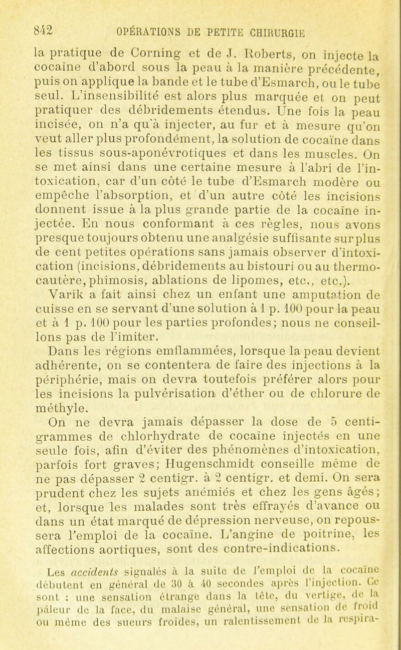 la pratique de Corning et de J. Roberts, on injecte la cocaïne d'abord sous la peau à la manière précédente, puis on applique la bande et le tube d'Esmarch, ou le tube seul. L'insensibilité est alors plus marquée et on peut pratiquer des débridements étendus. Une fois la peau incisée, on n'a qu'à injecter, au fur et à mesure qu'on veut aller plus profondément, la solution de cocaïne dans les tissus sous-aponévrotiques et dans les muscles. On se met ainsi dans une certaine mesure à l'abri de l'in- toxication, car d'un côté le tube d'Esmarch modère ou empêche l'absorption, et d'un autre côté les incisions donnent issue à la plus grande partie de la cocaïne in- jectée. En nous conformant à ces règles, nous avons presque toujours obtenu une analgésie suffisante surplus de cent petites opérations sans jamais observer d'intoxi- cation (incisions, débridements au bistouri ou au thermo- cautère, phimosis, ablations de lipomes, etc., etc.). Varilc a fait ainsi chez un enfant une amputation de cuisse en se servant d'une solution à 1 p. 100 pour la peau et à 1 p. 100 pour les parties profondes; nous ne conseil- lons pas de l'imiter. Dans les régions emflammées, lorsque la peau devient adhérente, on se contentera de faire des injections à la périphérie, mais on devra toutefois préférer alors pour les incisions la pulvérisation d'éther ou de chlorure de méthyle. On ne devra jamais dépasser la dose de 5 centi- grammes de chlorhydrate de cocaïne injectés en une seule l'ois, afin d'éviter des phénomènes d'intoxication, parfois fort graves; Hugenschmidt conseille même de ne pas dépasser 2 centigr. à 2 centigr. et demi. On sera prudent chez les sujets anémiés et chez les gens âgés; et, lorsque les malades sont très effrayés d'avance ou dans un état marqué de dépression nerveuse, on repous- sera l'emploi de la cocaïne. L'angine de poitrine, les affections aortiques, sont des contre-indications. Les accidents signalés à la suite de l'emploi de la cocaïne débutent en général de 30 à 40 secondes après l'injection. Ce sont : une sensation étrange dans la tête, du vertige, de la pâleur de la face, du malaise général, une sensation de froid ou même des sueurs froides, un ralentissement de la respira-