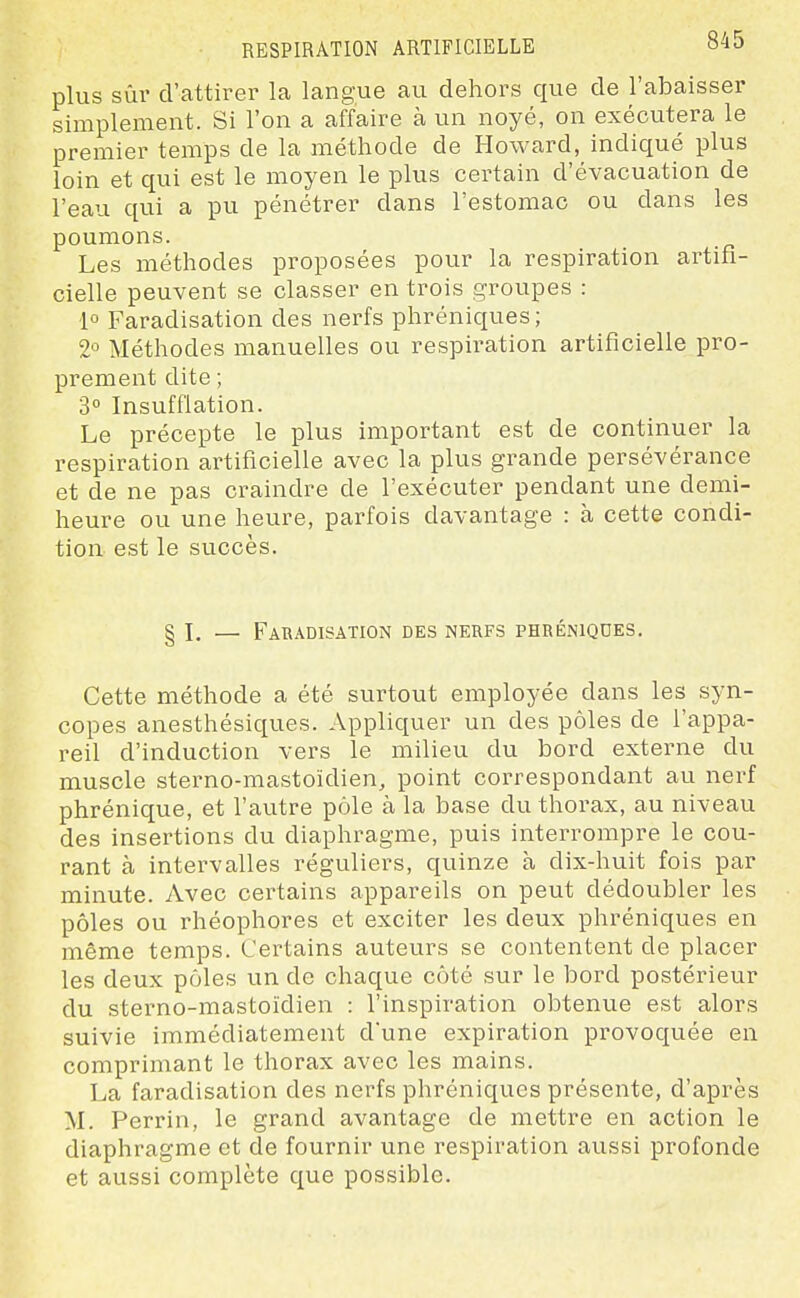 plus sûr d'attirer la langue au dehors que de l'abaisser simplement. Si l'on a affaire à un noyé, on exécutera le premier temps de la méthode de Howard, indiqué plus loin et qui est le moyen le plus certain d'évacuation de l'eau qui a pu pénétrer dans l'estomac ou dans les poumons. Les méthodes proposées pour la respiration artifi- cielle peuvent se classer en trois groupes : 1° Faradisation des nerfs phréniques; 2^ Méthodes manuelles ou respiration artificielle pro- prement dite ; 3° Insufflation. Le précepte le plus important est de continuer la respiration artificielle avec la plus grande persévérance et de ne pas craindre de l'exécuter pendant une demi- heure ou une heure, parfois davantage : à cette condi- tion est le succès. § I. — Faradisation des nerfs phréniques. Cette méthode a été surtout employée dans les syn- copes anesthésiques. Appliquer un des pôles de l'appa- reil d'induction vers le milieu du bord externe du muscle sterno-mastoïdien, point correspondant au nerf phrénique, et l'autre pôle à la base du thorax, au niveau des insertions du diaphragme, puis interrompre le cou- rant à intervalles réguliers, quinze à dix-huit fois par minute. Avec certains appareils on peut dédoubler les pôles ou rhéophores et exciter les deux phréniques en même temps. Certains auteurs se contentent de placer les deux pôles un de chaque côté sur le bord postérieur du sterno-mastoïdien : l'inspiration obtenue est alors suivie immédiatement d'une expiration provoquée en comprimant le thorax avec les mains. La faradisation des nerfs phréniques présente, d'après M. Perrin, le grand avantage de mettre en action le diaphragme et de fournir une respiration aussi profonde et aussi complète que possible.
