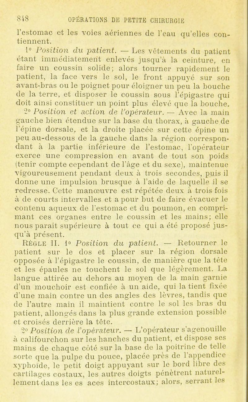 l'estomac et les voies aériennes de l'eau qu'elles con- tiennent. 1° Position du patient. — Les vêtements du patient étant immédiatement enlevés jusqu'à la ceinture, en faire un coussin solide; alors tourner rapidement le patient, la face vers le sol, le front appuyé sur son avant-bras ou le poignet pour éloigner un peu la bouche de la terre, et disposer le coussin sous l'épigastre qui doit ainsi constituer un point plus élevé que la bouche. 2° Position et action de l'opérateur. — Avec la main gauche bien étendue sur la base du thorax, à gauche de l'épine dorsale, et la droite placée sur cette épine un peu au-dessous de la gauche dans la région correspon- dant à la partie inférieure de l'estomac, l'opérateur exerce une compression en avant de tout son poids (tenir compte cependant de l'âge et du sexe), maintenue vigoureusement pendant deux à trois secondes, puis il donne une impulsion brusque à l'aide de laquelle il se redresse. Cette manœuvre est répétée deux à trois fois à de courts intervalles et a pour but de faire évacuer le contenu aqueux de l'estomac et du poumon, en compri- mant ces organes entre le coussin et les mains; elle nous paraît supérieure à tout ce qui a été proposé jus- qu'à présent. Règle II. 1° Position du patient. — Retourner le patient sur le dos et placer sur la région dorsale opposée à l'épigastre le coussin, de manière que la tête et les épaules ne touchent le sol que légèrement. La langue attirée au dehors au moyen de la main garnie d'un mouchoir est confiée à un aide, qui la tient fixée d'une main contre un des angles des lèvres, tandis que de l'autre main il maintient contre le sol les bras du patient, allongés dans la plus grande extension possible et croisés derrière la tête. 2° Position de Vopèrateur. — L'opérateur s'agenouille <à califourchon sur les hanches du patient, et dispose ses mains de chaque côté sur la base de la poitrine de telle sorte que la pulpe du pouce, placée près de l'appendice xyphoide, le petit doigt appuyant sur le bord libre des cartilages costaux, les autres doigts pénètrent naturel- lement dans les es aces intercostaux; alors, serrant les