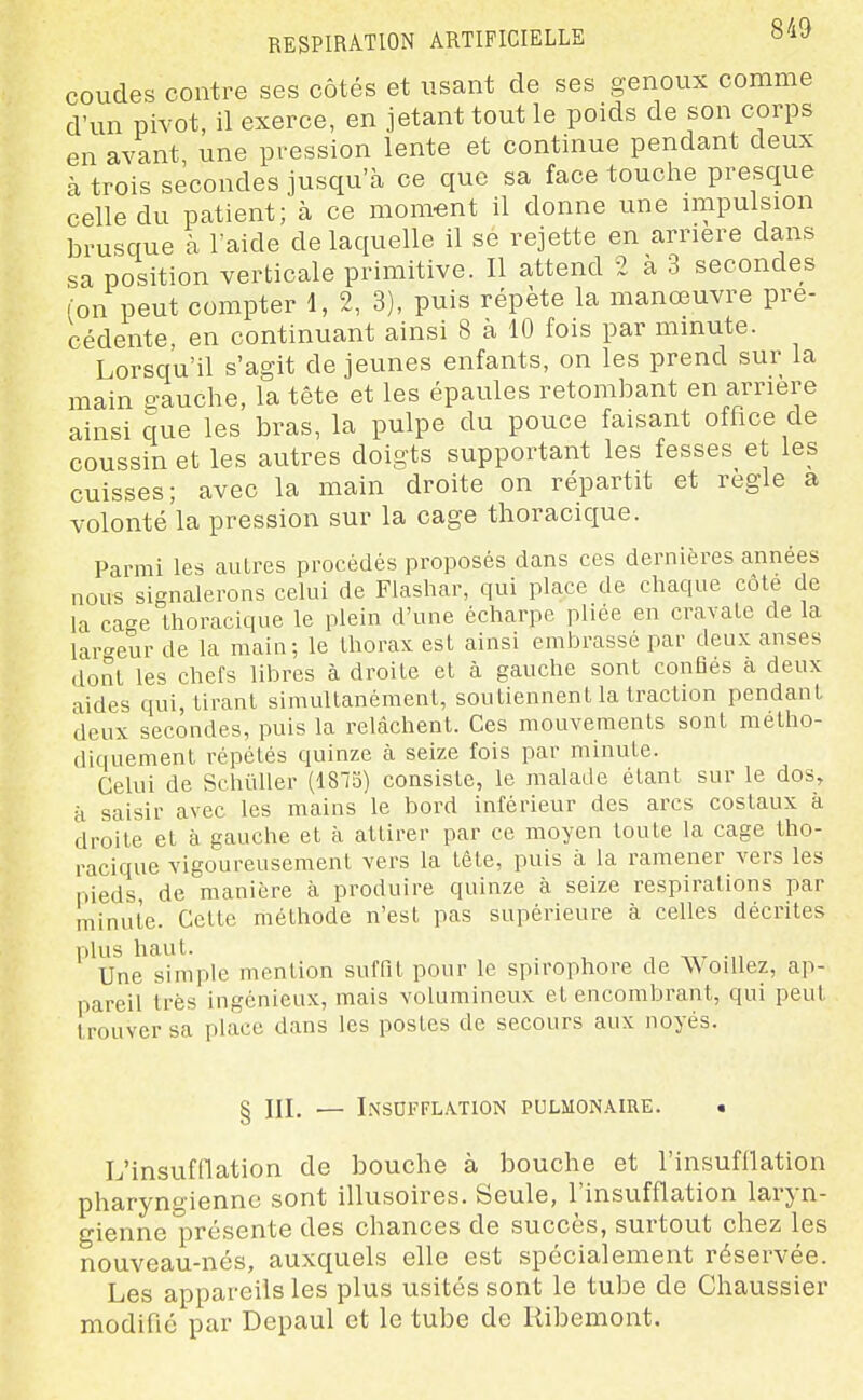 coudes contre ses côtés et usant de ses genoux comme d'un pivot, il exerce, en jetant tout le poids de son corps en avant une pression lente et continue pendant deux à trois secondes jusqu'à ce que sa face touche presque celle du patient; à ce moment il donne une niipulsion brusque à l'aide de laquelle il se rejette en arrière dans sa position verticale primitive. Il attend 2 à 3 secondes (on peut compter 1, 2, 3), puis répète la manœuvre pré- cédente en continuant ainsi 8 à 10 fois par mmute. Lorsqu'il s'agit déjeunes enfants, on les prend sur la main gauche, la tête et les épaules retombant en arrière ainsi que les bras, la pulpe du pouce faisant office de coussin et les autres doigts supportant les fesses et les cuisses; avec la main droite on répartit et règle a volonté la pression sur la cage thoracique. Parmi les auLres procédés proposés dans ces dernières années nous signalerons celui de Fiashar, qui place de chaque côte de la ca^e thoracique le plein d'une écharpe phée en cravate de la largeur de la main; le thorax est ainsi embrassé par deux anses dont les chefs libres à droite et à gauche sont confies a deux aides qui, tirant simultanément, soutiennent la traction pendant deux secondes, puis la relâchent. Ces mouvements sont métho- diquement répétés quinze à seize fois par minute. Celui de Schiiller (1815) consiste, le malade étant sur le dos, H saisir avec les mains le bord inférieur des arcs costaux à droite et à gauche et à attirer par ce moyen toute la cage tho- racique vigoureusement vers la tête, puis à la ramener vers les pieds, de manière à produire quinze à seize respirations par minute. Cette méthode n'est pas supérieure à celles décrites plus haut. . 1 -,-,7 Ml Une simple mention suffit pour le spirophore de WoiUez, ap- pareil très ingénieux, mais volumineux et encombrant, qui peut trouver sa place dans les postes de secours aux noyés. § III. — I.XSDFFL.\T10N PULMON.\IRE. • L'insufflation de bouche à bouche et l'insufllation pharyngienne sont illusoires. Seule, l'insufflation laryn- gienne présente des chances de succès, surtout chez les nouveau-nés, auxquels elle est spécialement rései^vée. Les appareils les plus usités sont le tube de Chaussier modifié par Depaul et le tube de llibemont.