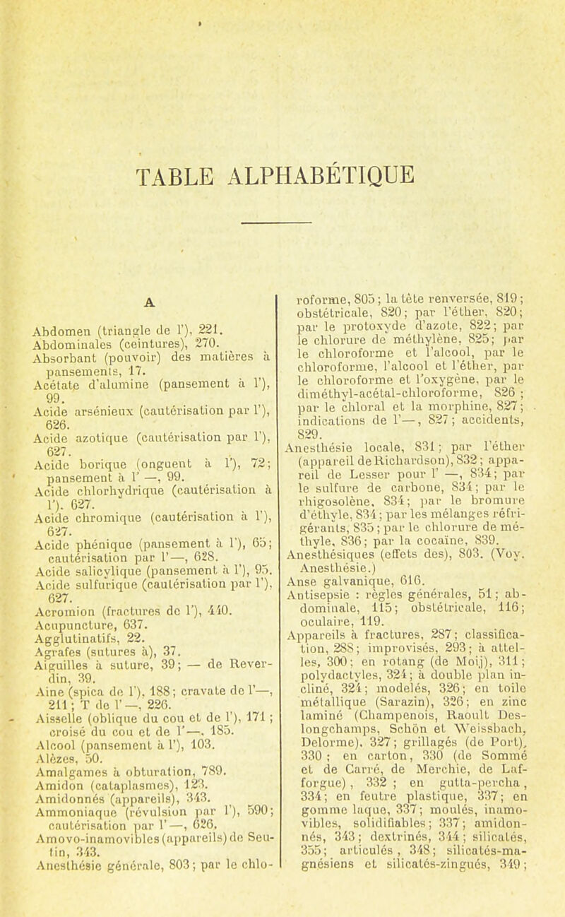 I TABLE ALPHABETIQUE A Abdomen (triangle de 1'), 221. Abdominales (ceintures), 270. Absorbant (pouvoir) des matières à pansements, 17. Acétate d'alumine (pansement à 1'), 99. Acide arsénieux (cautérisation par 1'), 626. Acide azotique (cautérisation par 1'), 627. Acide borique (onguent à 1), 72; pansement à 1' —, 99. Acide chlorliydrique (cautérisation à 1'). 627. Acide chromique (cautérisation à 1), Acide phéniquo (pansement à 1'), 6b; cautérisation par 1'—, 628. Acide salicylique (pansement ii 1'), 95. .\cide sulfurique (cautérisation par 1'). 627. Acromion (fractures do 1'), 410. Acupuncture, 637. Agglutinatifs, 22. Agrafes (sutures à), 37. Aiguilles à suture, 39; — de Rever- din, 39. -Vine (spica de 1'). 188; cravate de 1'—, 211 ; T do 1'—, 226. Aisselle (obliq\ie du cou et de j'), 171 ; croisé du cou et de 1'—. 185. Alcool (pansement à 1'), 103. Alézes, 50. Amalgames à obturation, 789. Amidon (cataplasmes), 123. Amidonnés (appareils), 313. Ammoniaque (révulsion par 1'), 590; cautérisation ))ar 1' —, 626. Amovo-inamoviblcs (appareils) de Seu- lin, 343. Aneslhésie générale, 803; par le chlo- roforme, 805 ; la tète renversée, 819 ; obstétricale, 820; par l'éther, 820; par le protoxyde d'azote, 822; par le chlorure de méthylène, 825; par le chloroforme et l'alcool, par le chloroforme, l'alcool et l'éther, par le chloroforme et l'oxygène, par le diméthyl-acétal-cliloroforme, 826 ; par le chloral et la morphine, 827; indications de 1'—, 827; accidents, 829. Anesthésie locale, 831 ; par l'éther (appareil deRichardson), 832 ; appa- reil de Lesser pour 1' —, 834; par le sulfure de carbone, 834 ; par le l'iiigosolène. 834; ]jar le bromuie d'étliylc, 834 ; par les mélanges réfri- gérants, 835 ; par le chlorure de mé- thyle, 836; pai- la cocaïne, 839. Anesthésiques (effets des), 803. (Voy. Anesthésie.) Anse galvanique, 616. Antisepsie : règles générales, 51; ab- dominale, 115; obstétricale, 116; oculaire, 119. Appareils à fractures, 287; classifica- tion, 288; improvisés, 293; à attel- les, 300; en rotang (de Moij), 311; polydactyles, 324; à double plan in- cliné, 324; modelés, 326; en toile métallique (Sarazin), 326; en zinc laminé (Champenois, Raoult Des- longchamps, Schôn et Weissbach, Delorme), 327; grillagés (de Port), 330 ; en carton, 330 (de Sommé et de Carré, de Merohie, de Laf- forgue), 332 ; en gutta-percha , 334; en feutre plastique, 337; en gomme laque, 337; moulés, inamo- vibles, solidifiables ; 337; amidon- nés, 343; dextrinés, 344; silicatés, 355; articulés, 348; silioatés-ma- gnésiens et silicatés-zingués, 349;