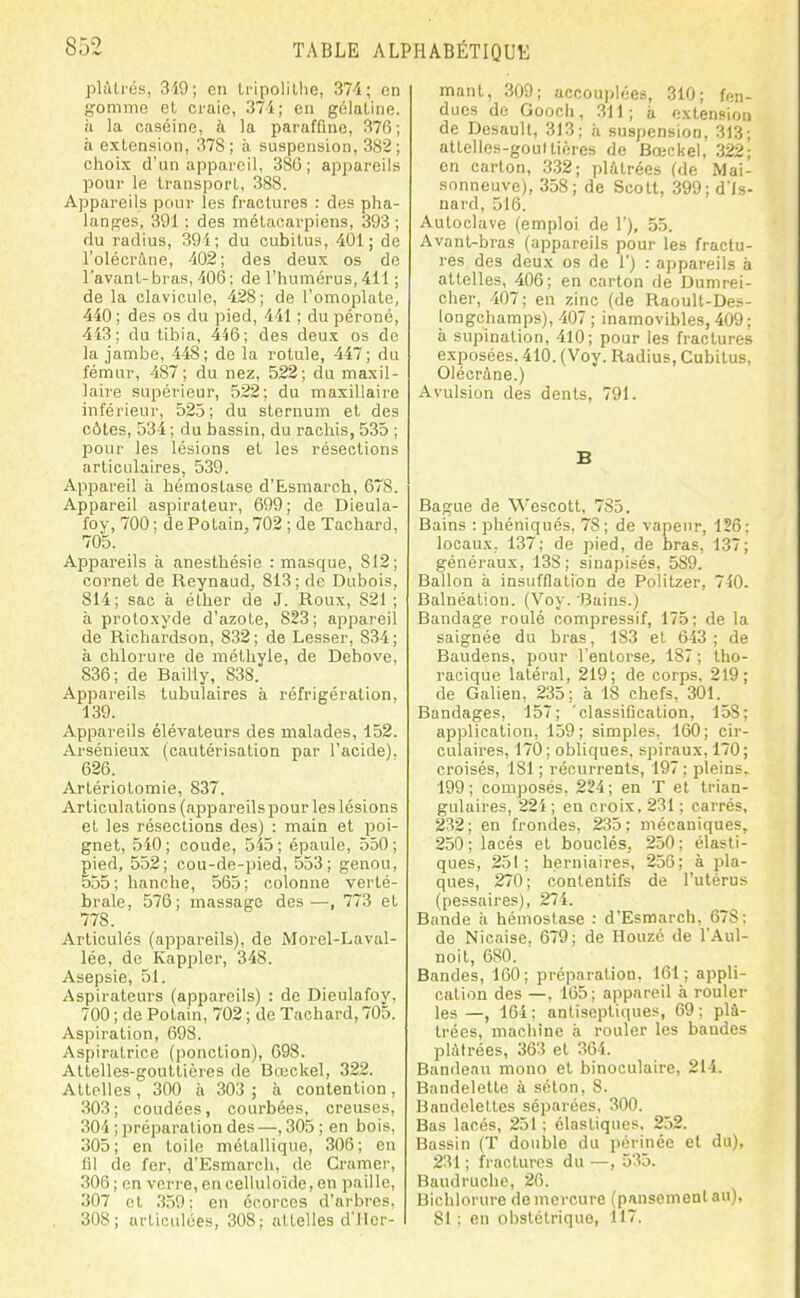 plâtrés, 319; en iripolilhe, 37i; en gomme et craie, 37i; en gélatine, à la caséine, à la paraffine, 376; a extension, 378 ; à suspension, 382 ; choix d'un appareil, 386; appareils pour le transport, 388. Appareils pour les fractures : des pha- langes, 391 ; des métacarpiens, 393 ; du radius, 391; du cubitus, 401; de l'olécràne, 402; des deux os de l'avant-bras,'lOé; de l'humérus, 411 ; de la clavicule, 428; de l'omoplate, 440 ; des os du pied, 441 ; du péroné, 443; du tibia, 446; des deux os de la jambe, 448; de la rotule, 447; du fémur, 487; du nez, 522; du maxil- laire supérieur, 522; du maxillaire inférieur, 523; du sternum et des côtes, 534 ; du bassin, du raohis, 535 ; pour les lésions et les résections articulaires, 539. Appareil à hémostase d'Esmarch, 678. Appareil aspirateur, 699; de Dieula- foy, 700 ; dePotain,702 ; de Tachard, 705. Appai'eils à anesthésie : masque, 812; cornet de Reynaud, 813; de Dubois, 814; sac à éther de J. Roux, 821 ; à protoxyde d'azote, 823; appareil de Richardson, 832; de Lesser, 834; à chlorure de méthyle, de Debove, 836; de Bailly, 838. Appareils lubulaires à réfrigération, 139. Appareils élévateurs des malades, 152. Arsénieux (cautérisation par l'acide). 626. Artériotomie, 837. Articulations (appareils pour les lésions et les résections des) : main et poi- gnet, 540; coude, 515; épaule, 550; pied, 552; cou-de-pied, 553; genou, 555; hanche, 565; colonne verté- brale, 576; massage des—, 773 et 778. Articulés (appareils), de Morel-Laval- lée, de Kappler, 348. Asepsie, 51. Aspirateurs (appareils) : de Dieulafoy, 700;dePolain, 702; de Tachard, 705. Aspiration, 698. Aspiratrice (ponction), 698. Attelles-gouttières de Breckel, 322. Attelles, 300 à 303 ; à contention, 303; coudées, courbées, creuses, 304 ; préparation des —, 305 ; en bois, 305; en toile métallique, 306; eu fil de fer, d'Esmarch, de Cramer, 306 ; on verre, encelluloïde, en paille, 307 et 359: en écorces d'arbres, 308; articulées, 308; attelles d'Mer- mant, 309; accouplées, 310; fen- dues do Gooch, 311; à extension de Desault, 313; à suspension, 313; attelles-goultiores de Bœckel, 322; en carton, .332; plâtrées (de Mai- sonneuve), 358; de Scott, 399; d'is- nard, 516. Autoclave (emploi de 1'), 55. Avant-bras (appareils pour les fractu- res des deux os de 1') : appareils à attelles, 406; en carton de Dumrei- cher, 407; en zinc (de Raoult-Des- longchamps), 407 ; inamovibles, 409; à supination, 410; pour les fractures exposées. 410. (Voy. Radius, Cubitus, Olécràne.) Avulsion des dents, 791. B Bague de Wescott, 785. Bains : phéniqués, 78; de vapeur, 126: locaux. 137; de pied, de bras, 137; généraux, 138; sinapisés, 589. Ballon à insufflation de Politzer, 740. Balnéation. (Voy. Bains.) Bandage roulé compressif, 175; de la saignée du bras, 183 et 643 ; de Baudens, pour l'entorse, 187 ; tho- racique latéral, 219; de corps. 219; de Galien, 235; à 18 chefs, 301. Bandages, 157; 'classification, 158; application, 159; simples, 160; cir- culaires, 170; obliques, spiraux, 170; croisés, 181 ; récurrents, 197 ; pleins. 199 ; composés, 224 ; en T et trian- gulaires, 22i ; en croix, 231 ; carrés, 232; en frondes, 235; mécaniques, 250 ; lacés et bouclés, 250 ; élasti- ques, 251; herniaires, 256; à pla- ques, 270 ; contentifs de l'utérus (pessaires), 274. Bande à hémostase : d'Esmarch, 678: de Nioaise. 679; de Houzé de l'Aul- noit, 680. Bandes, 160; préparation, 161; appli- cation des —, 165; appareil à rouler les—, 164: antisepti(iues, 69; plâ- trées, machine à rouler les bandes plâtrées, 363 et 364. Bandeau mono et binoculaire, 214. Bandelette à séton, 8. Bandelettes séparées, 300. Bas lacés, 251 : élastiques, 252. Bassin (T double du périnée et du), 231 ; fractures du —, 535. Baudruche, 26. Bichlorure de mercure (pansement au), 81 ; en obstétrique, 117.