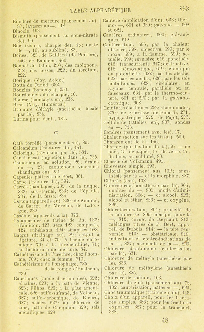 Biiodure de mercure (pansement au), 87; lavages au—, IIS. Binocle. 193. Bismuth (pansement au sous-nitrate de), 96. Bois (sciure, charpie de), 15; ouate de—, 16; au sublimé, 83, Boites, 323; de Gaillard (de Poitiers), •U6; de Baudens. 466. Bonnet du talon, 210 ; des moignons. 212; des fesses, 222; du scrotum, 222. Borique. (Voy. Acide.) Botte de Junod, 652. Bouclés (bandag-es), 250. Bourdonnets de charpie, 10. Bourse (bandages en), 23S. Bras. (Voy. Humérus.) Bromure d'éthyle (anesthésie locale par le), 834. Burins pour dents, 781. C Café torréfié (pansement au), 89. Calcanéum (fractures du), 441. Calorique (révulsion par le), 581. Canal nasal (injections dans le), 735. Caoutchouc, en solution, 26; drains en —, 27 ; caoutchouc vulcanisé (bandages en), 251. Capsules plàtfées de Port, 361. Carpe (fracture du), 394. Carrés (bandages), 232; de la nuque, 232; SLis-sternal, 233; de l'épaule, 234; de la fesse, 23 i. Carton (appareils en), 330; de Sommé, de Carret, de Merchie, de Lafor- gue, 332. Caséine (appareils à la), 3/6. Cataplasmes de farine de lin. 122; d'amidon. 123; secs, 123; composés, 121; rubéfiants, 124; sinapisés, 588. Catgut (drainage au), 29; catgut à ligature, 31 et 70; à l'acide chro- mique. 70; à la térébenthine, 71; au biclilorure de mercure, 84. Cathctérisme de l'urcthre, chez l'hom- me, 709; chez la femme, 719. Calhétérisme de l'œsophage, 725. — de la trompe d'Eustache, 739. Caustiques (mode d'action des), 622; al-Uios, 623; h la pâte do Vienne, 625; Filhos, 626; ii la pâte arseni- cale, 626; Bulfo-Bufrano, do Volpeau, 627; sulfo-carbonique, de Kicord, 627; acides. 627; au chlorure de zinc, pàtc de Canquoin, 629; sels métallifiues, 628. Cautère (application d'un), 633; ther- jno , 601 et 620; galvano —, 608 et 621. Cautères ordinaires, 600; galvani- ques, 612. Cautérisation. 596; par la chaleur obscure, 598; objective, 599; parle moxa, 599; à la flamme, 599; ac- tuelle, ô9d ; révulsive, 616 ; ponctuée, 616 ; transourrente, 617 ; destructive, 618; hémostatique, 619; chimique ou potentielle, 622; par les alcalis, 622; par les acides, 626; par les sels métalliques, 628; circulaire, en rayons, centrale, parallèle ou en faisceau.x, 631 ; par le thermo-cau- tère, 601 et 620 ; par la galvano- caustiqoe, 608. Ceintures élastiques. 253; abdominales, 270 ; de grossesse (de Pinard), 271 v hypogaslriques, 272; de Pajot, 273. Celluloïde (attelles en), 807; sondes en — 713. Cendres (pansement avec les), 17. Chaleur (action sur les tissus), 596. Changement de lit, 146. Charpie (purification de la), 9; — de bois, 15 ; de papier. 17 ; de verre, 17 ; de bois, au sublimé, 83. Châssis de Volkmann, 491. ' Chevestre simple, 193. Chloral (pansement au), 102; anes- thésie par le — et la morphine, 827. Chlorée (eau), 102. Chloroforme (anesthésie par le), 805; qualités du —, 805; mode d admi- nistration, 806; — et alcool, 826; alcool et élher, 826; — et oxygène, 826. Chloroformisation, 804; procédé de la compresse, 809; masque pour la —, 812; cornet de Reynaud, 813;- mélanges titrés de P. Bert, appa- reil de Dubois, 814; — la tète ren- versée, 819 ; — obstétricale, 819 ; indications et contre-indications de la —, 827 ; accidents de la —, 829. Chlorure d'antimoine (cautérisation jiar le), 631. Chlorure de méthyle (anesthésie par le), 836. Chlorure de méthylène (anesthésie par le), 825. Chlorure de sodium, 103. Chlorure de zinc (pansement au), 72, 102; cautérisation, pâtes au —, 629. Choc traumatique (traitement du), 143. Choix d'un apj)areil, pour les fractu- res simples, 386; pour les fractures exposées, 387; pour le transport, , 388. 48