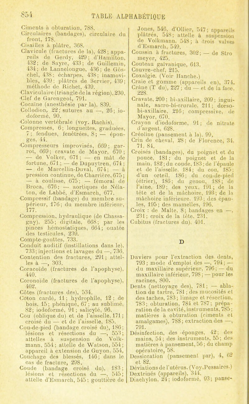 CiincnU à obLiiralion, 788. Cirotilnires (bunduf'es), circulaire du front, 178. •Cisailles à plùlrc, ïiGS. Clavicule (rructurcs de la), '128; appa- reils de Gerdy, 129 ; d'Hamilton, 'j32; de Suyre, 433; do GuiUemin, •i3i; de Lannelongue, 436; de Gos- chel, 438; écharpes, 43S; inamovi- bles, 439; plâtrés de Servier, 439; méthode de Richet, 439. ■Claviculaire (Irianj^le de la région), 230. ■Clef de Gareng-eot, 791. Cocaïne (anesthésie par la), 839. CoUodion, 22; sutures au —, 26; io- doformé, 90. •Colonne vertébrale (voy. Rackis). Compresses, 6; longuettes, graduées, 7; fendues, fenètrées, 8; — épon- ges, 44. •Compresseurs improvisés, 669 ; gar- rot, 669; cravate de Mayor, 670; — de Volker, 671 ; — en mit de fortune, 671 ; — de Dupuytren, 074; — de Marcellin-Duval, 674; — à pression continue, de Charrière, 675 ; — à coulisse, 075 ; —■ fémoral de Broca, 676; — aortiques de Néla- ton, de Labbé, d'Esmarch, 077. •Compressif (bandage) du membre su- périeur, 176; du membre inférieur, 177. Compression, hydraulique (de Chassa- gny), 255; digitale, 668; par les pinces hémostatiques, 664; ouatée des testicules, 239. Compte-gouttes, 733. Conduit auditif (instillations dans le), 733 ; injections et lavages du —, 736. Contention des fractures, 291 ; attel- les à —, 303. Coracoïde (fractures de l'apophyse). 440. Coronoïde (fractures de l'apoph'vse), 402. Cotes (fractures des), 534. Colon cardé, 11; hydrophile, 12; de bois, 15; phcniqué, 67; au sublimé, 82; iodoformé, 91 ; salicylé, 96. Cou (oblique du) et de l'aisselle. 171 ; croisé du — et de l'aisselle, 185. Cou-de-pied (bandage croisé clu), 186; lésions et résections du —, 553 ; attelles ii suspension de Volk- mann, 554; attelle de Watson, 551; appareil ii cctension de Guyon, 554, Couchage des blessés, 146; dans le cas de fracture, 298. Coude (bandage croisé du), 183 ; lésions et résections du —, 515; atlcllc d'Esmarch, 515; gouttière de I Joncs, 540, d'Ollier, 517; appareils I pliUrés, 5i.S; attelle à suspension do Volkmaiiu. 518; à trois valves d'Esmarch, 519. Coussin il fractures, 302; — de Slro meyei', 425. Couteau galvanique, 613. Couvre-chef, 215. Co.\algie. (Voir Hanche.) Craie et gomme (appai'eils en), 374. Crâne (T du), 227 ; du — et de la faœ. 228. Cravate, 200; bi-axillaire, 209; ingui- nale, sacro-bi-cruralc. 211; dorso- bi-axillaire. 210; compressive, de Mayor, 670. Crayon d'iodoforme, 91 ; de nitrate d'argent, 628. Créoliue (pansement à la). 99, Crin de cheval, 28; de Florence, 31. 71, 81. Croisés (bandages), du poignet et du pouce, 181 ; du poignet et de la main, lS2;du coude, 183; de l'épaule et de l'aisselle. 184; du cou, 185: d'un orteil. 186; du cou-de-pied (élrier), 186; du genou, 1S8; de l'aine, 189; des yeux, 191; de la tète et de la mâchoire, 193 ; de la mâchoire inférieure. 193; des épau- les, 195 ; des mamelles, 196. Croix : de Malle. 8; bandages en —. 231; croix de la Lète. 231. Cubitus (fractures du), 401. Daviers pour l'extraction des dents, 793 ; mode d'emploi des —, 794; — du maxillaire supérieur, 796; — du maxillaire inférieur, 798 ; — pour les racines, 800. Dents (nettoyage des), 781 ; — abla- tion du tartre, 781 ; des mucosités et des taches, 783; limage et résection, 783; obturation, 784 et 787; prépa- ration de la cavité, instruments, 785: matières ii obturation (ciments cl amalgames), 788 ; extraction des —, 791. Désinfection, des -éponges. 42; des mains, 5i ; des instrumeots, 55; des matières ii pansement, 50 ; du champ opératoire, 58. Dessiccation (pansement par), 4, 02 et 82. Déviations de l'ulérus. (Voy.Pessaircs.) Dextrinés (appareils), 3ii. Diachylon. 21; iodoformé, 93; panse-