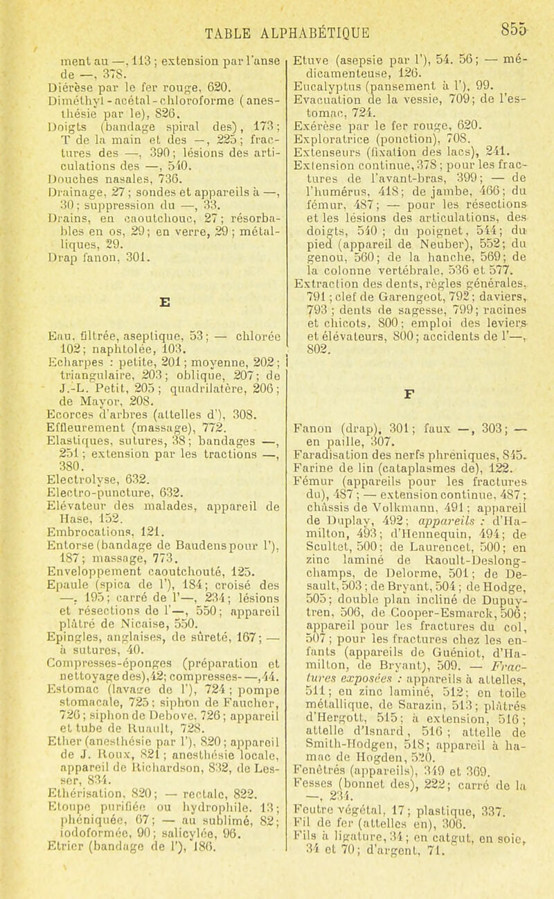 menl au —. 113 ; extension par l'anse de —, 37S. Diérèse par le fer roug-e, 620. Dimélhyl - aoétal- chloroforme ( anes- iliésie par le), 826. lioigts (bandage spiral des), 173; T de la main et des —, 225; frac- tures des —, 390 ; lésions des arti- culations des —, 5i0. IJouches nasales, 736. Drainage, 27 ; sondes et appareils à —, 30; suppression du —, 33. Di-ains, en caoutchouc, 27 ; résorba- bles en os, 29; en verre, 29 ; métal- liques, 29. Drap fanon. 301. E Eau. Cltrée, aseplique, 53; — chlorée 102; naphtolée, 103. Echarpes : petite, 201 ; moyenne, 202 ; triangulaire, 203; oblique. 207; de J.-L. Petit, 205; quadrilatère, 206; de Mayor, 20S. Ecorces d'arbres (attelles d'), 308. Effleurement (massage), 772. Elastiques, sutures, 38; bandages —, 251 ; extension par les tractions — 380. Eleotrolyse, 632. Electro-punolure, 632. Elévateur des malades, appareil de Hase, 152. Embrocations, 121. Entorse (bandage de Baudenspour 1'), 187; massage, 773. Enveloppement caoutchouté, 125. Epaule (spica de 1'), 184; croisé des —. 195 ; carré de 1'—, 23 i ; lésions et résections do 1'—, 550; appareil plâtré de Nioaise, 550. Epingles, anglaises, de sûreté, 167; — à sutures, -10. Coinprcsses-éponges (préparation et nettoyage des),-42; compresses ,14. Estomac (lavaire do 1'), 724 ; pompe stomacale, 725: siphon de Faucher, 726 ; siphon de Debovo, 726 ; appareil et tube de Ruault, 72S. Ether (ancsthésie par 1'), 820; appareil de J. Itoux, 821 ; anestliésie locale, appareil de lliohardson, 8'32, de Los- ser, 834. Elhérisation, 820; — rectale, 822. FUonpc purifiée ou hydrophile. 13; j)héniquéo, 67; — au sublimé, 82; iodoforméc, 90; salicylée, 96. Elricr (bandage de 1'), 180. Etuve (asepsie par 1'), 54. 56; — mé- dicamenteuse, 120. Eucalyptus (pansement ii 1'), 99. Evacuation de la vessie, 709; de l'es- tomac, 724. E.xérèse par le fer rouge, 620. Exploratrice (ponction), 708. Extenseurs (fixation des lacs), 241. Exiension continue, 378 ; pour les frac- tures rte l'avant-bras, 399; — de l'humérus, 418; de jambe, 466; du fémur, 487; — pour les résections- et les lésions des articulations, des doigts, 5i0 ; du poignet, 544; du pied (appareil de Neuber), 552; du genou, 560; de la hanche, 569; de la colonne vertébrale, 536 et 577. Extraction des dents, règles générales, 791 ; clef de Garengeot, 792 ; daviers,, 793 ; dents de sagesse, 799; racines et chicots. 800; emploi des leviers- et élévateurs, 800; accidents de 1'—, 802. F Fanon (drap). 301; faux —, 303; — en paille, 307. Faradisation des nerfs phréniques, 845. Farine de lin (cataplasmes de), 122. Fémur (appareils pour les fractures du), 487 ; — extension continue. 487; chiVssis de Volkmunu, 491 ; appareil de Duplay, 492; appareils : d'Ha- milton, 493; d'IIennequin, 494; de Scultet, 500; de Laurencet, .500; en zinc laminé de Raoult-Deslong- champs, de Delorme, 501 ; de De- sault, 503 ; de Bryant, 504 ; de Hodge, 505; double plan incliné de Dupuy- Iren, 506, de Cooper-Esmarck, 506 ; appareil pour les fractures du col, 507 ; pour les fractures chez les en- fants (appareils de Guéniot, d'Ha- milton, rte Bryant), 509. — Frac- tures exposées : appareils à attelles, 511; eu zinc laminé, 512; en toile métallique, rte Sarazin, 513; plâtrés d'Hergott, 515; h extension, 516; attelle d'Isnard, 510 ; attelle de Smilh-IIortgen, 518; appareil à ha- mac de Hogden, 5'iO. Fenètrés (appareils), 319 et 369. Fesses (bonnet des), 222; carré de la —, 23i. Foutre végétal, 17; plastique, 337. Fil de fer (attelles en), 306. Fils il ligature, 34; en catgut, en soie, 34 et 70; d'argent, 71.