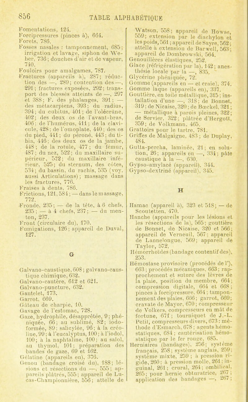 Fomcnlalioii», 125. Forcipressurcs (pinces à), 66-i. Forels, 786. Fosses nasales : tamponnement, 685; irrigation et lavage, siplion de We- ber. ; douclies d'air et de vapeur, 7i0. Fouloirs pour amalgames, 787. Fractures (appareils 287; rédac- tion des —, 289; contention des—, 291; fractures exposées, 292; trans- port des blessés atteints de —, 297 et 388 ; F. des phalanges, 391; — des métacarpiens, 393; du radius, 394; du cubitus, iOl ; de l'olécràne, -102; des deux os de l'avanl-hras, 406; de l'humérus, 411 ; de la clavi- cule, 428; de l'omoplate, 440; des os du pied, 441; du péroné, 443; du ti- bia, 446; des deux os de la jambe, . 4iS; de la rotule, 477; du fémur, 487; du nez, 522; du maxillaire su- périeur, 522; du maxillaire infé- rieur, .525; du sternum, des eûtes, 534; du bassin, du rachis, 535 (voy. aussi Articulations) ; massage dans les fractures, 776. Fraises à dents. 786. Frictions, 121,584 ; — dans le m assage, 772. Fronde, 235; — de la tète, à 6 chefs, 235 ; — à 4 chefs, 237; — du men- ton, 237. Front (circulaire du), 170. Fumigations, 126; appareil de Duval, 127. a Galvano-caustique, 608 ; galvano-caus- lique chimique, 632. Galvano-cautère, 612 et 621. Galvano-puncture, 632. Gantelet, 173. Garrot, 669. Gâteau de charpie, 10. Gavage de l'estomac, 728. ■Gaze, hydrophile, désapprètée, 9; phé- niquée, 66; au sublimé, 82; iodo- formée, 89; salioyiée, 96; à la crco- line, 99; à l'eucalyptus, 100; ;i l'iodol, 100; il la naphtaline, 100; au salol, au thymol, 101; préparation des bandes de gaze, 69 et 162. Gélatine (appareils en), 376. (ieuou (bandage croisé du), 188; lé- sions et résections du —, 555; ap- l)nreils pliltrés, 555 ; appareil de Lu- cus-Championnière, 556 ; attelle de Watson, 558; appareil de Howse, 559; extension jtar le diachylon et les poids, 561 ; appareil de Sayre, 562 ; attelle !i extension de Harvell, 563; appareil de Dombrowski, 564. Genouillères élastiques, 252. Glace (réfrigération par la). 142; anes- thcsie locale par la —, 835. ~ Glycérine ])héniquée, 72. Gomme (appareils en — et craie), 374. Gomme laque (appareils en), 337. Gouttière, en toile métallique, 315 ; ins- tallation d'une —, 318; de Bonnet, 319 ; de Nicaise, 320 ; de Bœckel. 321 ; — métallique à parois jileines, 322; de Servier, 322; plâtrée d'Hergott, 359; de Volkmann. 465. Grattoirs pour le tartre, 781. Griffes de Malgaigno. 483 ; de Duplay, 481. Gutta-percha, laminée, 21; en solu- tion, 26; appareils en —, 33i; pâte caustique à la —, 630. Gypso-amylacé (appareil). 344. Gypso-dextriné (appareil), 345. H Hamac (appareil ;i), 323 et 518; — de Scoutetten, 470. Hanche (appareils pour les lésions et les résections de la), 565: gouttière de Bonnet, de Nicaise, 320 et 566; appareil de Verneuil, 567; appareil de Lannelongue, 569; appareil de Taylor, 572. Hémorrhoïdes (bandage contentif des), 253. Hémostase provisoire (procédés de 1'), 663 ; procédés mécaniques. 663 ; rap- prochement et suture des lèvres de la plaie, position du membre, 664; compression digitale, 064 et 668 ; pinces ii forcipi'cssure. 664 ; tampon- nement des plaies, 066; garrot, 669; cravate de Mayor, 670; compresseur de Volkers, compresseurs en màt de fortune, 671 ; tourniquet de J.-L. l'ctil, compresseurs divers, 673 : mé- thode d'Esmarch.678; agents hémo- statiques. 084 ; cautérisation hémo- statique par le fer rouge, 685. Herniaires (bandages). 256: système français, 258; système anglais, 259; système mixte, 2.59 ; ;i pression ri- gide, 260; il pi'cssion molle. 261 : in- guinal, 201; crural, 264; ombilical. 265; ])our liernie obturatrice, 267; application des bandages —, 267;
