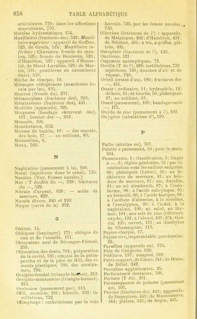 iirliniilaircs, 77S; dans les affections imisoAilaires, 779. Matelas hydrostatique, 154. Maxillaires (fractures des). 522 ; Maxil- laire siipârieur : ayjpareil de G offre s, 523, de Grœfe, 524; Maxillaire in- férieur: Chevostre, fronde du men- ton, 525; fronde de Bouisson, 52() ; d'Hamilton, 527 ; appareil d'Houze- lot, de Morel-Lavallée, 529; de Mar- tin, 531; gouttières en caoutchouc durci, 533. Mèche de charpie, 10. Mélanges réfrigérants (anesthésie lo- cale par les), 835. Menton (fronde du), 237. Métacai'piens (fractures des), 393. Métatarsiens (fractures des), 411. Modelés (appareils), 326. Moignons (bandage récurrent des), 197; bonnet des'—, 212. Monocle, 191. Mouchetures, 652. Mousse de tourbe, 16; — des marais, des bois, 17; — au sublimé, 83. Mousseline, 9. Moxa, 599. N Naphtaline (pansement à la), 100. Nasal (injections dans le canal), 735. Nasales. (Voy. Fosses nasales.) Nez : T double du —, 228; fractures du -, 522. Nitrate d'argent, 628; — acide de mercure, 629. Nœuds divers, 240 et 249. Nuque (carré de la) 232. 0 Oaiium, 14. Obliques (bandages), 171 ; oblique du cou et de l'aisselle, 171. Obturateur anal de Bérenger-Féraud, 255. Obturation des dents, 784 ; préparation de la cavité, 785 ; em]jIoi de la gutta- percha et do la \n\ie, de Hill, des ci- ments plastiques, 788, des amalga- mes, 789. Occipilo-frontal (triangle-boffTiet), 213. Occipito-montonnier (triangle-bonnet), 214. Occlusion (pansement par), 113. OEil, monocle, 191; binocle, 193; in- stillations, 732. OEsopliago : cathétérismo par la voie buccale, 725, par les fosses nasales,, 730. Olécràne (fractures de 1') : appareils, de Malgaigne, 402; d'Hamilton, 403; de Nélaton, lOi ; à vis, à griffes, plâ- trés. 105. Omoplate (fractures de 1), 4i0. Onctions, 121 Onguents antiseptiques, 72. Oreille (T de 1), 228; instillations, 733 injections, 738; douches d'air et de vapeur, 740. Orteil (croisé d'un), 186; fractures des —, 4il. Ouate : ordinaire, 11; hydrophile, 12: de bois, 16 ; de tourbe, 16 ; phéniquée. 67; au sublimé, 83. Ouaté (pansement), 105 ; bandage roulé —, 175. Oxyde de zinc (pansement à 1'), 102. Oxygène (inhalations d'), 129. P Paille (attelles en), 307. Palette à pansement, 50 ; pour la main. 304. Pansements, 1; classiOcation.3; linges à —, 6 ; règles générales, 51 ; par ci- catrisation sous les caillots sanguins. 60; phéniqués (Lister). 65; au bi- chlorure de mercure, 81; au biio- duro de mercure, 87; sec, durable, 81; au sel alembroth, 87; à l'iodo- forme, 88; à l'acide salicylique, 95: au bismuth, 96; à l'acide borique,98 : à l'acétate d'alumine, à la créoline. à l'eucalyptus, 99; à l'indol, à la naphtaline, 100; au salol, au thy- mol. 101 ; aux sels de zinc (chlorure, oxyde), 102 ; à l'alcool, 103 ; d'A. Gué- rin, 105; ouvert, 111; au diachylon de Chassaignac, 113. Papier-charpie, 17. Papier ciré, imperméable, parcheminé. 22. Paraffine (appareils en), 376. PAte de Canquoin, 630. Pédiluve. 137; sinapisé, 589. Pelvi-support, de Cusco,341 ; de Bruns. de Dittel, 342. Percaline agglutinative, 25. Perforateurs dentaires, 786. Périnée (T du), 231. Permanganate de potasse (pansement au), 103. Péroné (fractures du), 4i3; appareil.'': de Dupuylren.443; de Maisonneuve, 444; pli\lrés, 415; de Bogin, Wo.