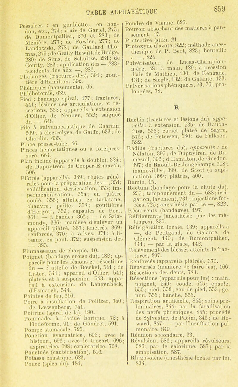 Pessaires : en gimbielte, en bon- don, etc., 274 ; à air de Gariel, 275 ; de Diimontpallier, 276 et 283; de Ménière, 277; de Fowler, 277; de Landowski, 278; de Gaillard Tho- mas, 279 ; de Graily HewilUdelIodge, 280; de Sims, de Schultze, 281; de Courty, 283; application des — 283; accidents dus aux —, 286. Phalanges (fractures des), 391; gout- tière d'Hamilton, 392. Phéniqués (pansements), 65. Phlébotomie, 639. Pied : bandage spiral, 177; fractures, 411; lésions des ariiculations et ré- sections, 552 ; appareils à extension d'OUier, de Neuber, 552; saignée du —, 648. Pile à galvanooaustiquc do Chardin, 609; il éleclrolyse, de GaifTe, 633; de Chardin, 635. Pince presse-tube, 46. Pinces hémostatiques ou à forcipres- sure, 664. Plan incliné (appareils à double), 324; do Dupuytren, de Cooper-Ermarch, 506. Plâtrés (appareils), 349; règles géné- rales pour la préparation des—,351; solidification, dessiccation, 353 ; im- perméabilisation . 35ï ; en plâtre coulé, 356; attelles, en tarlatane, chanvre, paille, 358; gouttières d'Hergott, 359; capsules de Port, 361; — à bandes, .363; — de Szig- mondy, 366; manière d'enlever un appareil plâtré. 367: fenêtrés, 369; renforcés, 370; à valves, 371: à li- teaux, en pont. 372; suspension dos —. 385. Plumasseaux de char|)ie, 10. Poignet (bandage croisé du). _182;_ap- pareils pour les lésions et résections du — : attelle de Bœckel, 541 ; de Lister, 541; appareil d'Ollier, 541; plâtrés et à suspension, 543; appa- reil il extension, de Langenbeck. d'Esmarch, 5il. Pointes de feu, 6l(). Poire il insufnalion de Politzer, 740; de Lœwenberg, 741. Poitrine (spiral do la), 180. Pommade, à l'acide borique, 72; ii l'indoformc. 91; de Gondret, .591. Pom])c stomacale, 725. Ponction évacuatrice, 695; avec le bistouri, 096; avec le trocart, 696; aspiratrice, 698; explorali'ice, 708. Ponctuée (cautéi-isalion), G16. Potasse caustique, 623. Pouce (spica du), 181. Poudre de Vienne, 625. Pouvoir absorbant des matières à pau- sement. 17. Protective (silk), 21. Protoxyde d'azote, 822; méthode anes- ihésique de P. Bert, 823; bouteille- h —, 824. Pulvérisateur de Lucas-Champion- nière, 48; ii main, 129; ti pi'ession d'air de Mathieu, 130; de Rengade, 131 ; de Siegle, 132; de Galante, 133. Pulvérisations phéniquées, 73, 76 ; pro- longées, 78. R Rachis (fractures et lésions du), appa- reils: il extension, 535; de Rauch- fuss, 535: corset plâtré de Sayre, 576; de Petersen, 580; de Falkson, 582. Radius (fractures du), appareils : do Nélatou, 395; de Dupuytren, de Du- mesnil, 396; d'Hamilton, de Gordon, 397; de Raoult-Deslongchamps. 398 : inamovibles, 399; de Scott (ii supi- nation), 399; plâtrés, -100. Ramic. 15. Rectum (bandage pour la chute du), 255 ; tamponnement du —, 688 ; irri- gation, lavement, 731 ; injections for- cées, 725; anesthésie par le —, 822. Récurrents (bandages), 197. Réfrigérants (anesthésie par les mé- langes), 835. Réfrig-ération locale, 139; appareils ii —, de Petitgand, de Galante, de Clément, 140; de Dumontpallier, 141; — par la glace, 142. Relèvement des blessés atteints de frac- tures, 297. Renforcés (appareils plâtrés), 370. Renversés (manière de faire les), 166. Résections des dents, 783. Résections (appareils pour les) : main, poignet, 540; coude, 545; épaule. 550; pied, 552; cou-de-pied, 553; ge- nou, 555; hanche, 565. Respiration artificielle, 844; soins pré- liminaires, 844; par la faradisation des nerfs phréniques, 845; procédé de Sylvester, de Pacini, 346; de Ho- ward, 847 ; — par l'insufflation pul- monaire, 849. Réunion secondaire, 33. Kévulsion, 586; appareils révulseurs, 586; par le calorique, 587; par la sinapisation, 587. RhifTOsolcne (anesthésie locale par le), 834.
