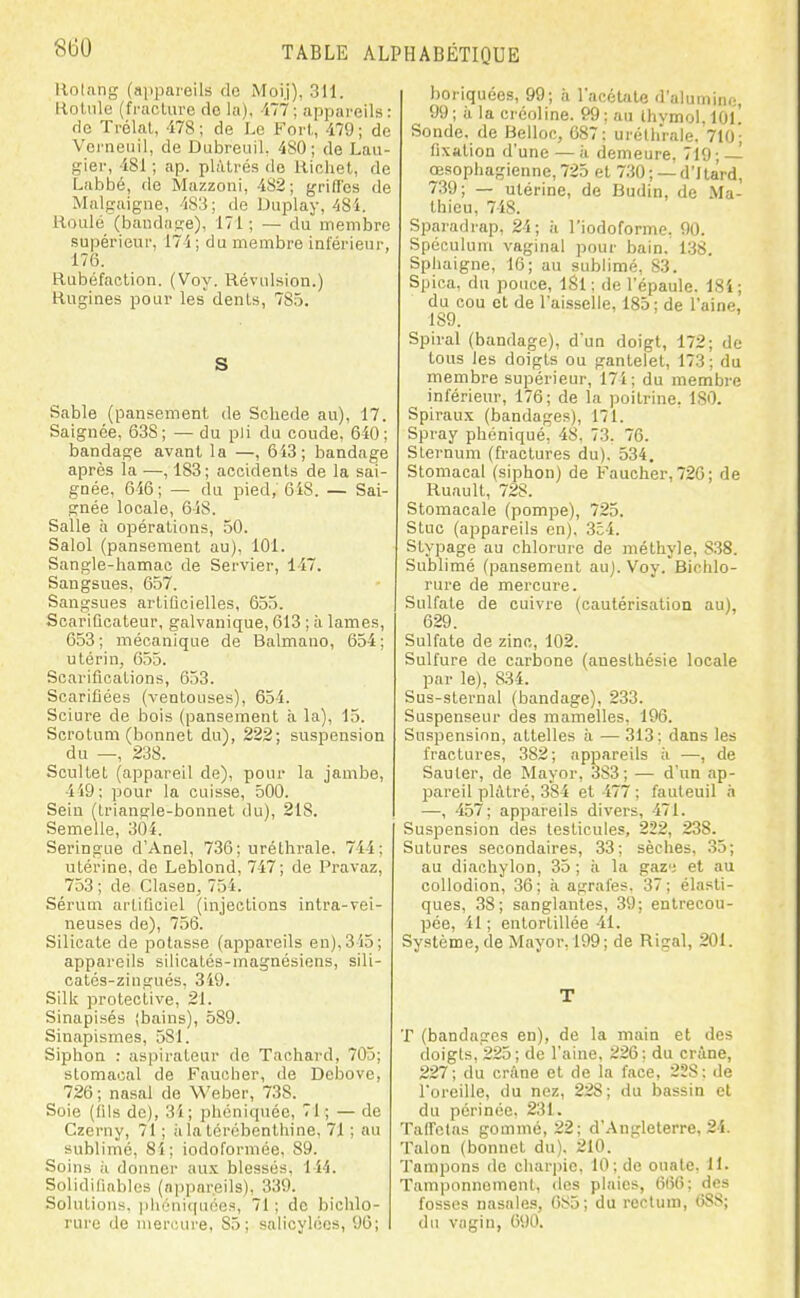 Hoinng (appareils do Moij), 311. Holiile (fi-aclure de la), 177; appareils: rie Trélat, 478 ; de Le Fort,, il9 ■ de Vci'neiiil, de Dubreuil, 480; de Laii- gier, 481 ; ap. plâtrés de Hicliet, de Labbé, de Mazzoni, 482; griffes de Miilgaigne, 4S3: de Duplay, 48i. Houle (baiidnse), 171 ; — du membre supérieur, 174 ; du membre inférieur, 176. Rubéfaction. (Voy. Révulsion.) Rugines pour les dents, 78.5. S Sable (pansement de Scliede au), 17. Saignée, 638; — du pli du coude, 640; bandage avant la —, 613; bandage après la —, 183; accidents de la sai- gnée, 646; — du pied, 6iS. — Sai- gnée locale, 648. Salle à opérations, 50. Salol (pansement au), 101. Sangle-hamac de Servier, 147. Sangsues, 657. Sangsues artificielles, 655. Scarificateur, galvanique, 613 ; à lames, 653 ; mécanique de Balmano, 654 ; utérin, 655. Scarifications, 653. Scarifiées (ventouses), 654. Sciure de bois (pansement à la), 15. Scrotum (bonnet du), 222; suspension du —, 238. Scultet (appareil de), pour la jambe, 419: pour la cuisse, 500. Sein (Lrianple-bonnet du), 218. Semelle, 304. Seringue d'Anel, 736; uréthrale. 744; utérine, de Leblond, 747; de Pravaz, 753 ; de Clasen, 754. Sérum artificiel (injections intra-vei- neuses de), 756. Silicate de potasse (appareils en), 315; appareils silicatés-magnésiens, sili- catés-zingués, 349. Silk protective, 21. Sinapisés (bains), 589. Sinapismes, 581. Siphon : aspirateur de Taohard, 705; stomacal de Faucher, de Debove, 726 ; nasal de Weber, 738. Soie (fils de), 31; phcniquée, 71; — de Czerny, 71 ; à la térébenthine, 71 ; au sublimé, 8i; iodoformée, 89. Soins il donner aux blessés. 144. Solidifiablos (appareils), 339. Sohitions, pliéniquées, 71; de bichlo- rure de mercure, 85; salicylées, 96; boriquées, 99; à l'acétate d'alumine, 99 ; à la créoline. 99 ; au thvmol. lOl! Sonde, de Belloc, 687: uréthrale, 710; fixation d'une — ii demeure, 719; — œsophagienne, 725 et 730 ; — d'Itard, 739; — utérine, de Budin, de Ma- thieu, 748. Sparadrap, 24; à l'iodoforme, 90. Spéculum vaginal pour bain. 138. Sphaigne, 16; au sublimé, 83. Spioa, du pouce, iSl: de l'épaule. ISi; du cou et de l'aisselle, 185 : de l'aine. 189. Spiral (bandage), d'un doigt, 172; de tous les doigts ou gantelet, 173; du membre supérieur, 171; du membre inférieur, 176; de la poitrine. 180. Spiraux (bandages), 171. Spray phéniqué, 48. 73. 76. Sternum (fractures du), 534, Stomacal (siphon) de Faucher, 726; de Ruault, 728. Stomacale (pompe), 725. Stuc (appareils en), 354. Stypage au chlorure de méthyle, 838. Sublimé (pansement au). Voy. Bichlo- rure de mercure. Sulfate de cuivre (cautérisation au), 629. Sulfate de zinc, 102. Sulfure de carbone (anesthésie locale par le), 834. Sus-slernal (bandage), 233. Suspenseur des mamelles. 196. Suspension, attelles à — 313: dans les fractures, 382; appareils ;i —, de Sauter, de Mayor, 383; — d'un ap- pareil plâtré, 384 et 477 ; fauteuil h —, 457; appareils divers, 471. Suspension des testicules, 222, 238. Sutures secondaires, 33; sèches, .35; au diachylon, 35 ; à la gaz'; et au coUodion, 36; à agrafes. 37; élasti- ques, 38; sanglantes, 39; entrecou- pée, 11 ; entortillée 41. Système, de Mayor. 199; de Rigal, 201. T T (bandages en), de la main et des doigts, 225; de l'aine, 226; du crâne, 227; du crâne et de la face, 2S8; de l'oreille, du nez, 228; du bassin et du périnée, 231. Taffetas gommé, 22; d'Angleterre, 24. Talon (bonnet du). 210. Tampons de charpie, 10; de ouate. H- Tamponnement, des plaies, (il56; des fosses nasales, 085; du rectum, 688; du vagin, 090.