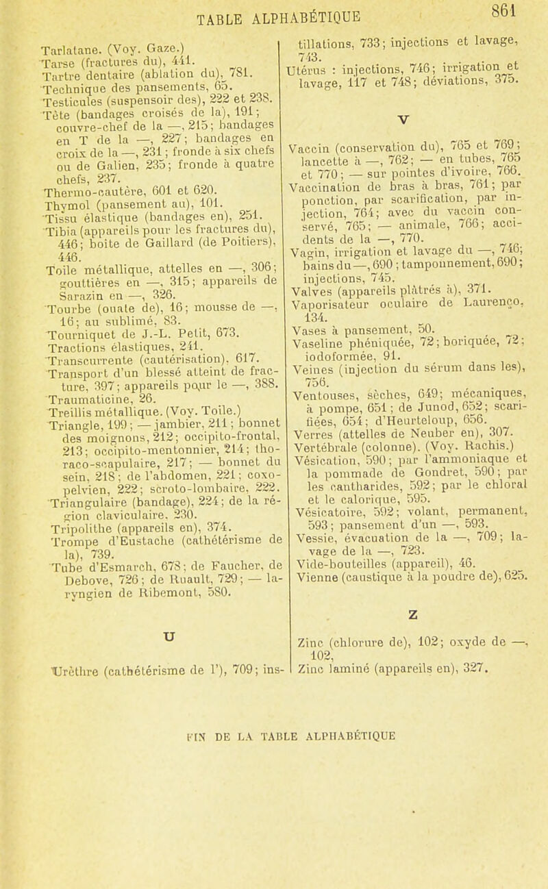 Tarlatane. (Voy. Gaze.) Tarse (fracUires du), 4il. Tarlre dentaire (ablation du),_781. Technique des pansements, 65. Testicules (suspensoir des), 222 et 238. Tète (bandages croisés de la), 191; couvre-chef de la —,215; bandages en T de la —, 227; bandages en croix de la —, 231 ; fronde à six chefs ou de Galien, 235; fronde à quatre chefs, 237. Thermo-cautère, 601 et 620. Thymol (pansement au), 101. Tis'su élastique (bandages en), 251. Tibia (appareils pour les fractures du), 446; boite de Gaillard (de Poitiers), 446. Toile métallique, attelles en —, 306; gouttières en —, 315; appareils de Sarazin en —, 326. Tourbe (ouate de), 16; mousse de —, 16; au sublimé, 83. Tourniquet de J.-L. Petit, 673. Tractions élastiques, 211. Transcurrente (cautérisation), 617. Transport d'un blessé atteint de frac- ture, 397; appareils pQ,ar le —, 388. Traumaticine, 26. Treillis métallique. (Voy. Toile.) Triangle, 199 ; — jambier. 211 ; bonnet des moignons, 212; occipito-frontal, 213; occipito-mentonnier, 214; llio- raco-scapulaire, 217; — bonnet du sein, 218; de l'abdomen, 221; coxo- pelvien, 222; scroto-lombaire, 222. Triangulaire (bandage), 224; de la ré- gion claviculaire. 230. Tripolithe (appareils en), 374. Trompe d'Eustache (cathélérisme de la), 739. Tube d'Esmarch, 678; de Faucher, de Debove, 726; de Uuault, 729; — la- ryngien de Ribemonl, 580. U Urôthre (catbétérisme de 1'), 709; ins- tillations, 733 ; injections et lavage, 743. . . Utérus : injections, 746; irrigation et lavage, 117 et 748; déviations, 375. V Vaccin (conservation du), 765 et 769; lancette à —, 762; — en tubes, 765 et 770 ; — sur pointes d'ivoire, 766. Vaccination de bras à bras, 761; par ponction, par scariQcation, par in- jection, 764; avec du vaccin con- servé, 765; — animale, 766; acci- dents de la —, 770. Vagin, irrigation et lavage du —, 7it); bains du —, 690 ; tamponnement, 690 ; injections, 745. Valves (appareils plâtrés à), 371. Vaporisateur oculaire de Laurenco, 134. Vases à pansement, 50. Vaseline phéniquée, 72;boriquee, /2; iodoformée, 91. Veines (injection du sérum dans les), 756. Ventouses, sèches, 649; mécaniques, à pompe, 651; de Junod,652; scari- fiées, 654; d'Heurteloup, 656. Verres (attelles de Neuber en), 307. Vertébrale (colonne). (Voy. Rachis.) Vésication, 590; par l'ammoniaque et la pommade de Gondret, 590; par les canlharides, 592; par le chloral et le calorique, 595. Vésicatoire, 592; volant, permanent, 593; pansement d'un —, 593. Vessie, évacuation de la —, 709; la- vage de la —, 723. Vide-bouteilles (appareil), 46. Vienne (caustique à la poudre de), 625. Z Zinc (chlorure de), 102; oxyde de —, 102, Zinc laminé (appareils en), 327. l'-IN DE \.\ TABLE .\LPII.\BÊTrQUE
