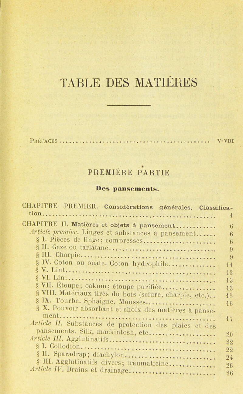 TABLE DES MATIÈRES Préfaces v-viu PREMIERE PARTIE Des pansements. CHAPITRE PREMIER. Considérations générales. Classifica- tion ,... 1 CHAPITRE 11. Matières et objets à pansement (j Article premier. Linges et substances à pansement 6 § I. Pièces de linge; compresses 6 S II. Gaze ou tarlatane 9 § III. Charpie g § IV. Coton ou ouate. Coton hydrophile 11 § V. Lint ■ ■ S VI. Lin 13 § VH. Étoupe; oalaim; étoupe purifiée ], 13 § VIII. Matériaux tirés du bois (sciure, charpie, etc.).! 15 § IX. Tourbe. Sphaigne. Mousses 16 § X. Pouvoir absorbant et choix des matières à pânstj- ment Article II. Substances de protection des plaies et des pansements. Silk, mackintosh, etc 90 Article III. Agglutinatil's 99 § I. Collodion * ' ' §11. Sparadrap; diacliylon 2I § III. Agghitinalifs divers; traumaticinc .'4 Article IV. Drains et drainage 26