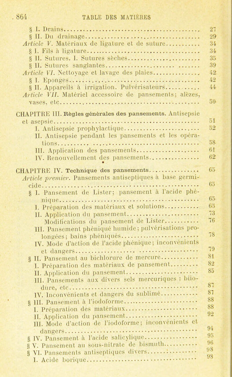 § I. Drains 27 § II. Du drainage 29 Article V. Matériaux de ligalurc el de suture :34 § I. Fils à ligature 34 § IL Sutures. 1. Sutures sèches 35 § II. Sutures sanglantes 39 Article VI. Nettoyage el lavage des plaies 42 § I. Eponges 42 § II. Appareils à irrigation. Pulvérisateurs 44 Article VIL Matériel accessoire de pansements; alèzes, vases, etc 50 CHAPITRE III. Règles générales des pansements. Antisepsie et asepsie 51 I. Antisepsie prophylactique 52 II. Antisepsie pendant les pansements et les opéra- lions 58 III. Application des pansements 6t IV. Renouvellement des pansements 62 CHAPITRE IV. Technique des pansements 65 Article premier. Pansements antiseptiques à base germi- cide § I. Pansement de Lister; pansement à l'acide phé- nique I. Préparation des matériaux et solutions II. Application du pansement Modifications du pansement de Lister III. Pansement phéniqué humide; pulvérisations pro- longées; bains phéniqués IV. Mode d'action de l'acide phénique; inconvénients et dangers § IL Pansement au bichlorure de mercure I. Préparation des matériaux de pansement IL Application du pansement ••• III. Pansements aux divers sels mercuriques : biio- dure, etc IV. Inconvénients et dangers du sublimé § III. Pansement n l'iodoforme I. Préparation des matériaux IL Application du pansement • m. Mode d'action de l'iodoforme; inconvénients el dangers § IV. Pansement à l'acide salicyliquc § V. Pansement au sous-nitrate de bismutli § VI. Pansements antiseptiques divers : I. Acide borique 65 65 73 76 78 79 81 82 85 87 87 88 88 92 94 95 96 98 98