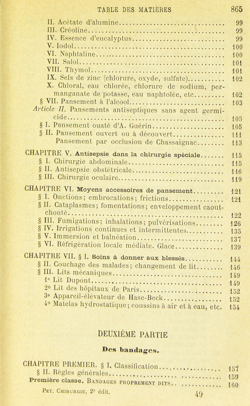 II. Acétate d'alumine 99 III. Créoline 99 IV. Essence d'eucalyptus 99 V. lodol 100 VI. Naphtaline JOO VII. Salol 101 VIII. Thymol 101 IX. Sels de zinc (chlorure, oxyde, sulfate) 102 X. Chloral, eau chlorée, chlorure de sodium, per- manganate de potasse, eau naphtolée, etc 102 § VII. Pansement à l'alcool 103 Article II. Pansements antiseptiques sans agent germi- cide ; 105 § I. Pansement ouaté d'A. Guérin 105 § II. Pansement ouvert ou à découvert 111 Pansement par occlusion de Chassaignac 113 CHAPITRE V. Antisepsie dans la chirurgie spéciale 115 § I. Chirurgie abdominale 115 § II. Antisepsie obstétricale 116 § III. Chirurgie oculaire 119 CHAPITRE VI. Moyens accessoires de pansement 121 § I. Onctions; embrocations; frictions 121 § II. Cataplasmes; fomentations; enveloppement caout- chouté J22 § III. Fumigations; inhalations; pulvérisations 126 § IV. Irrigations continues et intermittentes 135 § V. Immersion et balnéation I37 § VI. Réfrigération locale médiate. Glace I39 CHAPITRE VII. § I. Soins à donner aux blessés I44 § II. Couchage des malades; changement de lit 146 § III. Lits mécaniques ' 149 1° Lit Dupont 149 2° Lit des hôpitaux de Paris 152 3° Appareil-élévateur de Hase-Beck 152 40 Matelas hydrostatique ; coussins à air et à éâû, etc. 154 DEUXIÈME PARTIE Des bandages. CHAPITRE PREMIER. § L Classification.... § II. Règles générales Première classe. Banuagks PnoPHEMENT dits Pet. Chihlugie, 2 édit. 157 159 160
