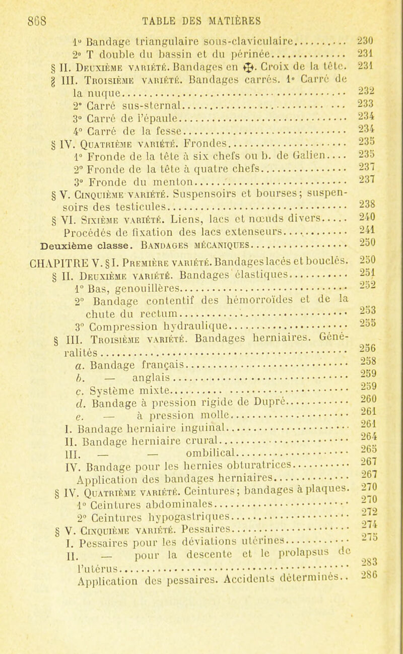 1 Bandage triangulaire sous-claviciilaire 230 2° T double du bassin cl du périnée 231 § II. Deuxième vahiétiL Bandages en i^. Croix de la lêle. 231 g III. Troisième vaiuéïk. Bandages carres. 1» Carré de la nuque 232 2° Carré sus-slernal 233 3° Carré de i'épaule. 234 4 Carré de la fesse 234 § IV. QuATiuÈME VAniÉTK. Froodes 235 1° Fronde de la lêle à six chefs ou b. de Galien 233 2° Fronde de la lêle à quatre chefs 237 3° Fronde du menlon 237 § V. Cinquième variété. Suspensoirs el bourses; suspen- soirs des teslicules 238 § VI. Sixième variété. Liens, lacs et nœuds divers 240 Procédés de fixalion des lacs extenseurs.... 241 Deuxième classe. Bandages mécaniques 250 CHAPITRE V.§I. Première variété. Bandages lacés el bouclés. 250 § II. Deuxième variété. Bandages élastiques 251 1° Bas, genouillères 252 2 Bandage contenlif des hémorroïdes el de la chute du rectum 2o3 3 Compression hydraulique •••• 255 § III. Troisième variété. Bandages herniaires. Géné- ralités -^^ a. Bandage français 258 h. — anglais 259 c. Système mixte.. 259 d. Bandage à pression rigide de Dupré 260 e. — h pression molle 261 I. Bandage herniaire inguinal 261 II. Bandage herniaire crural. 26 in. — — ombilical 265 IV. Bandage pour les hernies obturatrices 267 Application des bandages herniaires 267 § IV. Quatrième variété. Ceintures; bandages à plaques. ^70 1° Ceintures abdominales ^'^ 2° Ceintures hypogaslriques § V. Cinquième variété. Pessaires -j^ I. Pessaires pour les déviations utérines •• II, _ pour la descente el le prolapsus de ',, ,. 283 l'ulcrus ; : Application des pessaires. Accidents détermines..