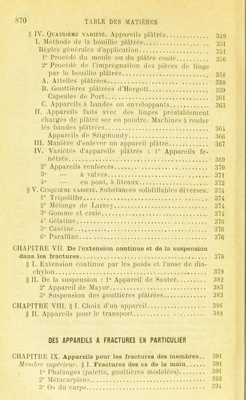 § IV. Quatrième variété. Appareils plâtrés 349 T. Méthode de la bouillie plâtrée y-^^ Règles générales d'application . 1° Procédé du moule ou du j)lâtre coulé 3o6 2° Procédé de l'imprégnation des pièces de linge par la bouillie plâtrée _ 358 A. Attelles plâtrées 358 B. Gouttières plâtrées d'Hergott 339 Capsules de Port 301 C. Appareils à bandes ou enveloppants 363 II. Appareils faits avec des linges préalablement chargés de plâtre sec en poudre. Machines à rouler les bandes plâtrées 3G4 Appareils de Szigmondy 366 III. Manière d'enlever un appareil plâtré 367 IV. Variétés d'appareils plâtrés : 1 Appareils fe- nêtrés 369 2 Appareils renforcés 370 3 — à valves 371 4 — en pont, à liteaux 372 § V. Cinquième variété. Substances solidifiables diverses. 374 1° Tripolithe 374 2° Mélange de Larrey 34 3 Gomme et craie 374 4° Gélatine 376 0° Caséine 376 6° Paraffine 376 CHAPITRE VII. De l'extension continue et de la suspension dans les fractures 378 § I. Extension continue par les poids et l'anse de dia- chylon ' 379 § II. De la suspension : 1° Appareil de Sauter 382 2° Appareil de Mayor 383 3° Suspension des gouttières plâtrées 383 CHAPITRE VIII. § I. Choix d'un appareil 386 § II. Appareils pour le transport 388 DES APPAREILS A FRACTURES EN PARTICULIER CHAPITRE IX. Appareils pour les fractures des membres.. 391 Membre supérieur. § I. Fractures des os de la main 391 1° Phalanges (palette, gouttières modelées) 391 2 Métacarpiens 393 3 Os du carpe 391