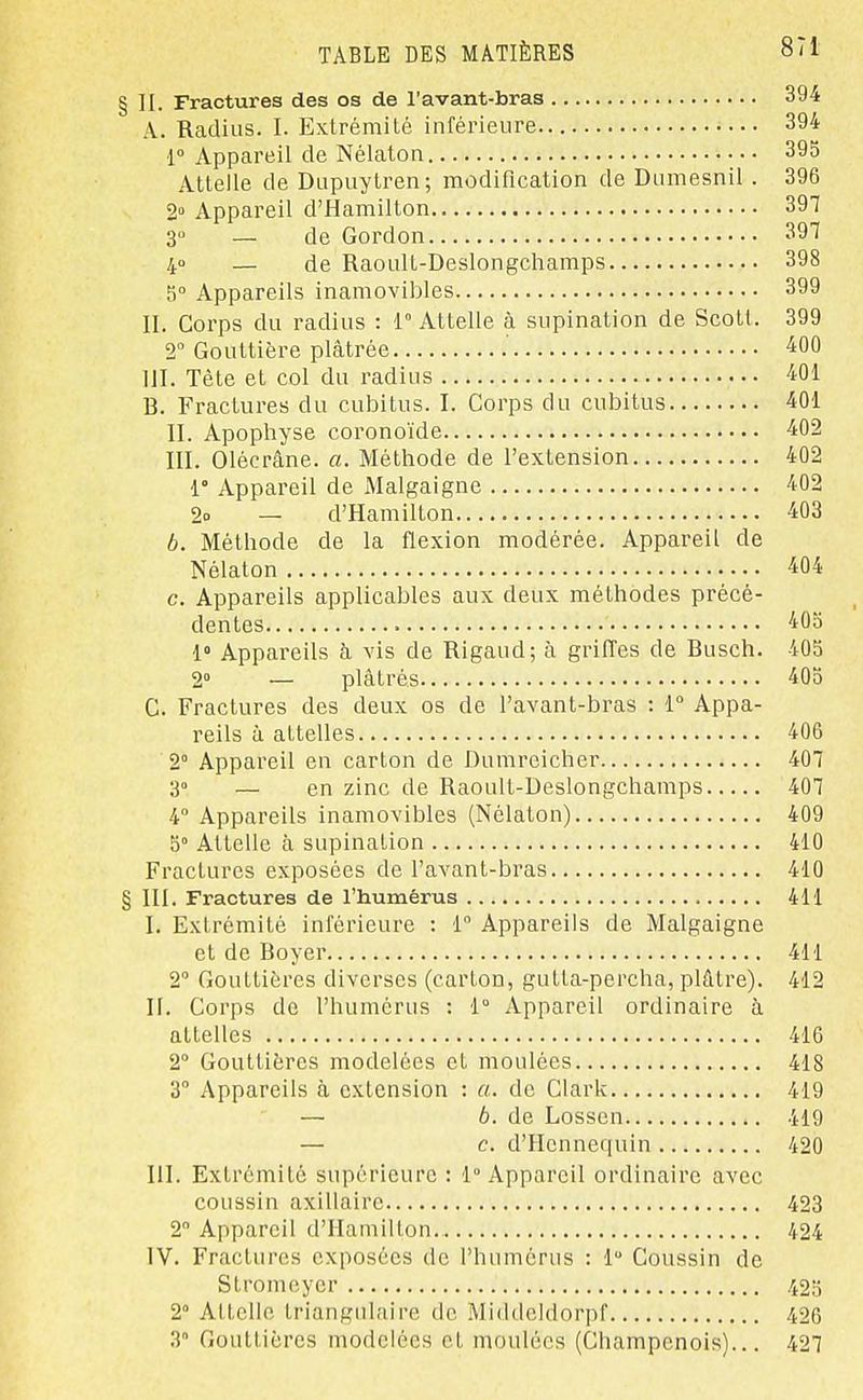 § H. Fractures des os de l'avant-bras 394 A. Radius. I. Extrémité inférieure 394 r Appareil de Nélaton 395 Attelle de Dupuytren; modification de Dumesnil . 396 2» Appareil d'Hamilton 397 3° — de Gordon 397 40 — de Raoult-Deslongchamps 398 5° Appareils inamovibles 399 II. Corps du radius : 1° Attelle à supination de Scott. 399 T Gouttière plâtrée -iOO 1JI. Tête et col du radius 401 B. Fractures du cubitus. I. Corps du cubitus 401 II. Apophyse coronoïde 402 III. Olécrâne. a. Méthode de l'extension 402 1° Appareil de Malgaigne 402 2o — d'Hamilton 403 b. Méthode de la flexion modérée. Appareil de Nélaton 404 c. Appareils applicables aux deux méthodes précé- dentes 405 1» Appareils à vis de Rigaud; à grilTes de Busch. 405 2° — plâtrés 405 C. Fractures des deux os de l'avant-bras : 1° Appa- reils à attelles 406 2° Appareil en carton de Dumreicher 407 3° — en zinc de Raoult-Deslongchamps 407 4 Appareils inamovibles (Nélaton) 409 5° Attelle à supination 410 Fractures exposées de l'avant-bras 410 § III. Fractures de l'humérus 411 I. Extrémité inférieure : 1 Appareils de Malgaigne et de Boyer 411 2 Gouttières diverses (carton, gutta-percha, plâtre). 412 n. Corps de l'humérus : 1° Appareil ordinaire à attelles 416 2° Gouttières modelées et moulées 418 3° Appareils à extension : a. de Clark 419 — b. de Lossen 419 — c. d'Hcnnequin 420 m. Extrémité supérieure : 1 Appareil ordinaire avec coussin axillairc 423 2 Appareil d'Hamilton 424 IV. Fractures exposées de l'humérus : 1 Coussin de Stromeyer 425 2° Attelle triangulaire de Middeldorpf 426 3 Gouttières modelées et moulées (Champenois)... 427