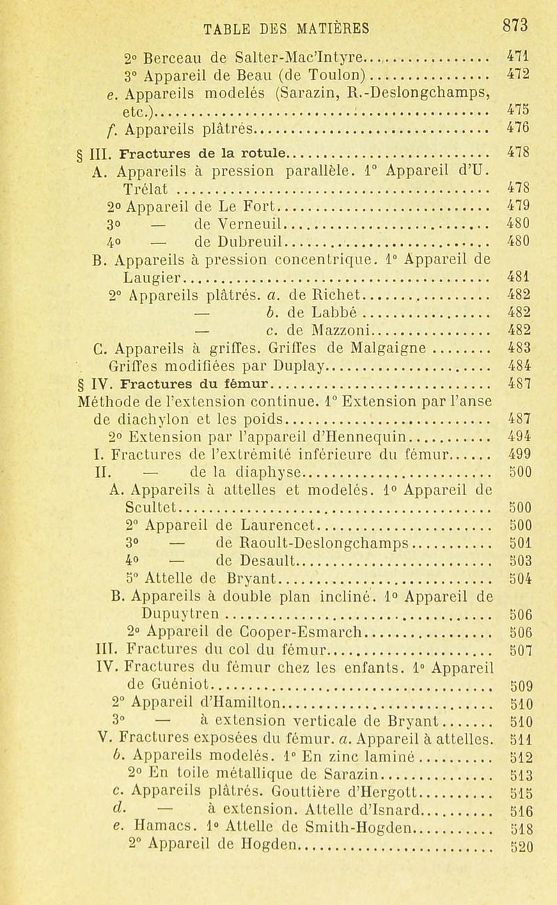 2° Berceau de Salter-Mac'Intyre..., 471 3° Appareil de Beau (de Toulon) 472 e. Appareils modelés (Sarazin, R.-Deslongchamps, etc.) : 475 f. Appareils plâtrés 476 § III. Fractures de la rotule 478 A. Appareils à pression parallèle. 1° Appareil d'U. Trélat 478 20 Appareil de Le Fort 479 3° — de Verneuil 480 4° — de Dubreuil 480 B. Appareils à pression concentrique. 1° Appareil de Laugier 481 2° Appareils plâtrés, a. de Richet 482 — b. de Labbé 482 — c. de Mazzoni 482 C. Appareils à griffes. Griffes de Malgaigne 483 Griffes modifiées par Duplay 484 § IV. Fractures du fémur 487 Méthode de l'extension continue. 1 Extension par l'anse de diachylon et les poids 487 2° Extension par l'appareil d'Hennequin 494 I. Fractures de l'extrémité inférieure du fémur 499 II. — de la diaphyse 500 A. Appareils à attelles et modelés. 1° Appareil de Scultet 500 2° Appareil de Laurencet 500 3° — de Raoult-Deslongchamps 501 4o _ de Desault 503 5» Attelle de Bryant 504 B. Appareils à double plan incliné. 1° Appareil de Dupuytren 506 2» Appareil de Cooper-Esmarch 506 III. Fractures du col du fémur 507 IV. Fractures du fémur chez les enfants. 1° Appareil de Guéniot 509 2° Appareil d'Hamilton 510 3° — à extension verticale de Bryant 510 V. Fractures exposées du fémur, a. Appareil à attelles. 511 b. Appareils modelés. 1° En zinc laminé 512 2° En toile métallique de Sarazin 513 c. Appareils plâtrés. Gouttière d'Hergott 515 d. — k extension. Attelle d'Isnard 516 e. Hamacs. 1» Attelle de Smith-Hogden 518 2» Appareil de Hogden 520
