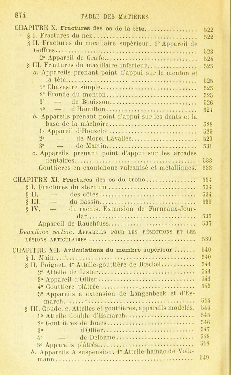 CHAPITRP] X. Fractures des os de la tête 522 § I. Fractures du nez 522 § II. Fractures du maxillaire supérieur. 1° Appareil de Goffres 523 2° Appareil de Grœfe 324 § III. Fractures du maxillaire inférieur 525 a. Appareils prenant point d'appui sur le menton et la tête 523 1 Ciievestre simple 523 2° Fronde du menton 523 3° — de Bouisson 326 4» — d'Hamilton 527 b. Appareils prenant point d'appui sur les dents et la base de la mâchoire 528 1° Appareil d'Houzelot 529 2» — de Morel-Lavallée 529 3° — de Martin 531 c. Appareils prenant point d'appui sur les arcades dentaires 533 Gouttières en caoutchouc vulcanisé et métalliques. 533 CHAPITRE XI. Fractures des os du tronc 534 § I. Fractures du sternum 334 § II. — des côtes 534 §111. — du bassin... o3o § IV. — du rachis. Extension de Furneaux-Jour- dan 535 Appareil de Rauchfuss 537 Deuxième section. Appareils pour les résections et les LÉSIONS AIlTICULAinES 539 CHAPITRE XII. Articulations du membre supérieur 540 § I. Main 540 § n. Poignet, r Attelle-gouttière de Bœckel 541 2° Attelle de Lister 541 3° Appareil d'OlIier 541 4° Gouttière plâtrée 543 5° Appareils à extension de Langenbeck et d'Es- march • 544 § III. Coude, a. Attelles et gouttières, appareils modelés. 545 1° Attelle double d'Esmarch 545 2° Gouttières de .lones 54C 3» — d'Ollier 547 4» — de Delorme 548 5° Appareils plâtrés 548 /k Appareils à suspension. 1° Attolle-hamac de VolU- manu