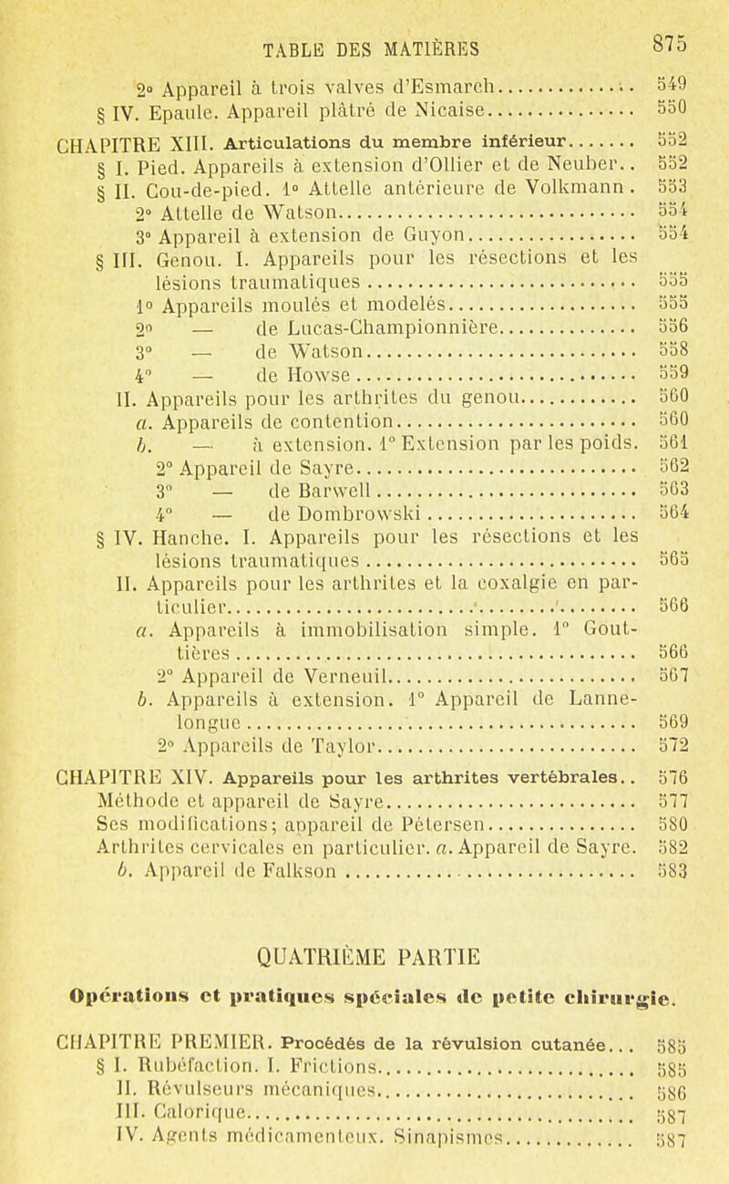 2» Appareil à trois valves d'Esmarch 549 § IV. Epaule. Appareil plâtré de Nicaise 550 CHAPITRE XIII. Articulations du membre inférieur 552 § I. Pied. Appareils à extension d'OUier et de Neuber.. 552 § II. Gou-de-pied. 1» Attelle antérieure de Volkmann . 553 2° Attelle de Watson 554 3° Appareil à extension de Guyon 554 § III, Genou. I. Appareils pour les résections et les lésions traumatiques 555 1° Appareils moulés et modelés 555 2 — de Lucas-Ghampionnière 556 30 _ de Watson 558 4 — de Howse 559 II. Appareils pour les arthrites du genou 560 a. Appareils de contention 560 h. — il extension, r Extension par les poids. 561 2° Appareil de Sayre 562 3 — de Barvvell 563 4 — de Dombrowski 564 § IV. Hanche. I. Appareils pour les résections et les lésions traumatiques 565 II. Appareils pour les arthrites et la coxalgie en par- ticulier ' 566 a. Appareils à immobilisation simple. 1° Gout- tières 566 2° Appareil de Verneuil 507 b. Appareils à extension. 1° Appareil de Lanne- longue 569 2» Appareils de Taylor 572 CHAPITRE XIV. Appareils pour les arthrites vertébrales.. 576 Méthode et appareil de Sayre 577 Ses modifications; appareil de Pétersen 580 Arthrites cervicales en particulier. «.Appareil de Sayre. 582 6. Appareil de Falkson 583 QUATRIÈME PARTIE Opérations et pratiques spéciales de petite ciiirurgie. CHAPITRE PREMIER. Procédés de la révulsion cutanée... 585 § I. Rubéfaction. I. Frictions 585 II. Révulseurs mécaniques 586 III. Gal()ri(pic 587 IV. Agents médicamenteux. Sinapismcs 587