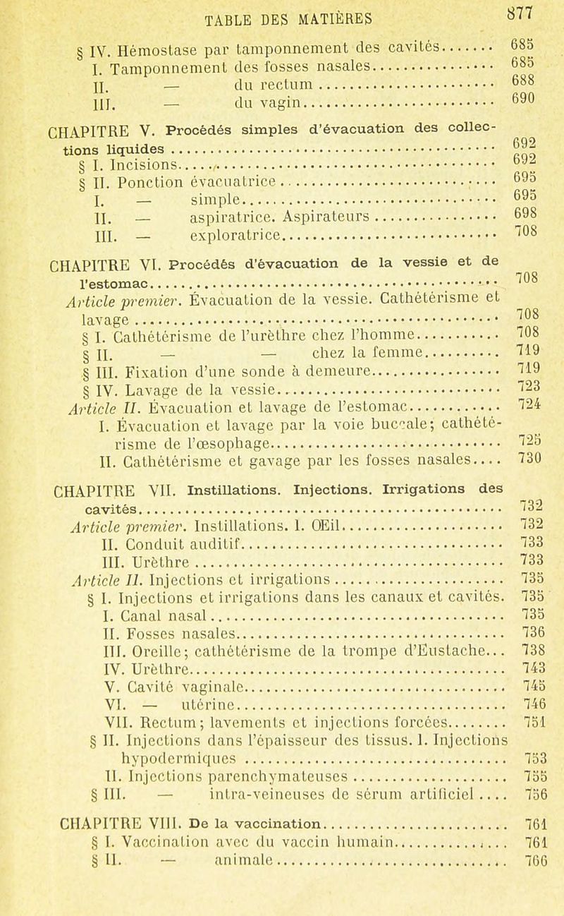 877 § IV. Hémostase par tamponnement des cavités 685 I. Tamponnement des fosses nasales 685 n. — du rectum 688 111. — du vagin 690 CHAPITRE V. Procédés simples d'évacuation des collec- tions liquides § I. Incisions , ^f § II. Ponction évacuatrice • • • • 695 I. — simple II. _ aspiratrice. Aspirateurs 698 III. — exploratrice '^08 CHAPITRE VI. Procédés d'évacuation de la vessie et de l'estomac Article premier. Évacuation de la vessie. Cathétérisme et lavage § I. Cathétérisme de l'urèlhre chez l'homme ^08 § 11. — — chez la femme T19 § III. Fixation d'une sonde à demeure ^19 § IV. Lavage de la vessie.. 23 Ai'ticle IL Évacuation et lavage de l'estomac 124 I. Évacuation et lavage par la voie buccale; cathété- risme de l'œsophage 125 II. Cathétérisme et gavage par les fosses nasales 730 CHAPITRE VII. Instillations. Injections. Irrigations des cavités 132 Article premier. Instillations. I. OEil 132 II. Conduit auditif 133 m. Urèthre 733 Article II. Injections et irrigations 135 § I. Injections et irrigations dans les canaux et cavités. 135 I. Canal nasal 135 II. Fosses nasales 136 III. Oreille; cathétérisme de la trompe d'Eustache... 138 IV. Urèthre 143 V. Cavité vaginale 145 VI. — utérine 146 VII. Rectum; lavements et injections forcées 151 § H. Injections dans l'épaisseur des tissus. 1. Injections hypodermiques 753 II. Injections parenchymateuses 755 § III. — intra-veineuses de sérum artinciei 156 CHAPITRE Vlll. De la vaccination 761 § I. Vaccination avec du vaccin humain 761
