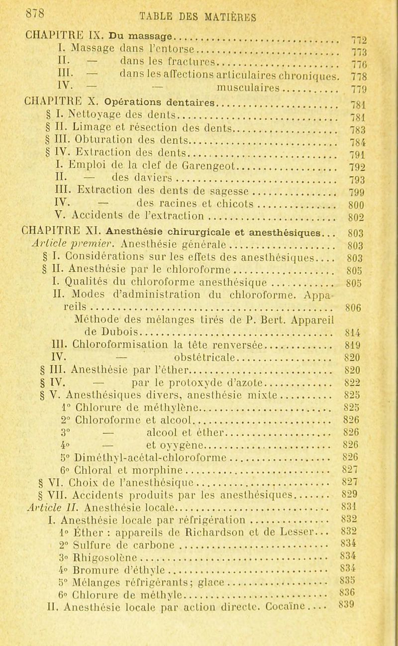 CHAPITRE IX. Du massage --,2 I. Massage clans l'entorse '' Yi^i II. — dans les fracUires 770 III. — flans les all'ect ions arllculaires chroniques. 778 IV. — — musculaires 79 CHAPITRE X. Opérations dentaires 7gl § I. Nelloyage des denLs 781 § II. Limage et résection des dents 783 § III. Obturation des dents 784 g IV. Extraction des dents 79I I. Emploi de la clef de Garengeot 792 II. — des daviers 793 III. Extraction des dents de sagesse 799 IV. — des racines et chicots 800 V. Accidents de l'extraction 802 CHAPITRE XI. Anesthésie chirurgicale et anesthésiques... 803 Article premier. Anesthésie générale 803 § I. Considérations sur les eiïets des anesthésiques 803 § II. Anesthésie par le chloroforme SOo I. Qualités du chloroforme anesthésique 805 II. Modes d'administration du chloroforme. Appa- reils 806 Méthode des mélanges tirés de P. Bert. Appareil de Dubois 814 III. Chloroformisation la tête renversée 819 IV. — obstétricale 820 § III. Anesthésie par l'éther 820 § IV, — par le protoxyde d'azote 822 § V. Anesthésiques divers, anesthésie mixte 825 r Chlorure de méthylène 825 2° Chloroforme et alcool 826 3° — alcool et éther 826 4 — et oyygène 826 5° Diméthyl-acctal-chloroforme 826 6 Chloral et morphine 827 § VI. Choix de l'anesthésique 827 § VII. Accidents produits par les anesthésiques 829 Article IL Anesthésie locale 831 I. Anesthésie locale par réfrigération 832 1° Éther : appareils de Richardson et de Lesscr... 832 2° Sulfure de carbone 834 3° Rhigosolènc 834 4° Bromure d'éthyle 834 5° Mélanges réfrigérants; glace 835 6 Chlorure de méthyle ^'^^
