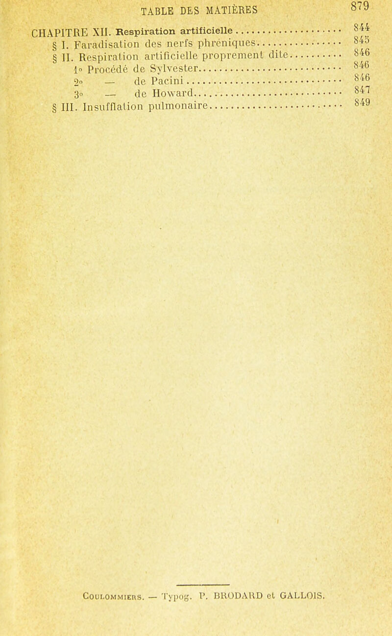 CHAPITRE XII. Kespiration artificielle 844 § I. Farcadisalion des nerfs phréniques 843 § II. Respiration arlificielle proprement dite 846 1 Procédé de Sylvester 8'46 2o _ de Pacini 846 3o — de Howard.. 847 § III. Insufflation pulmonaire 849 CouLOMMiERS. — Typog. P. BRODARD et GALLOIS.