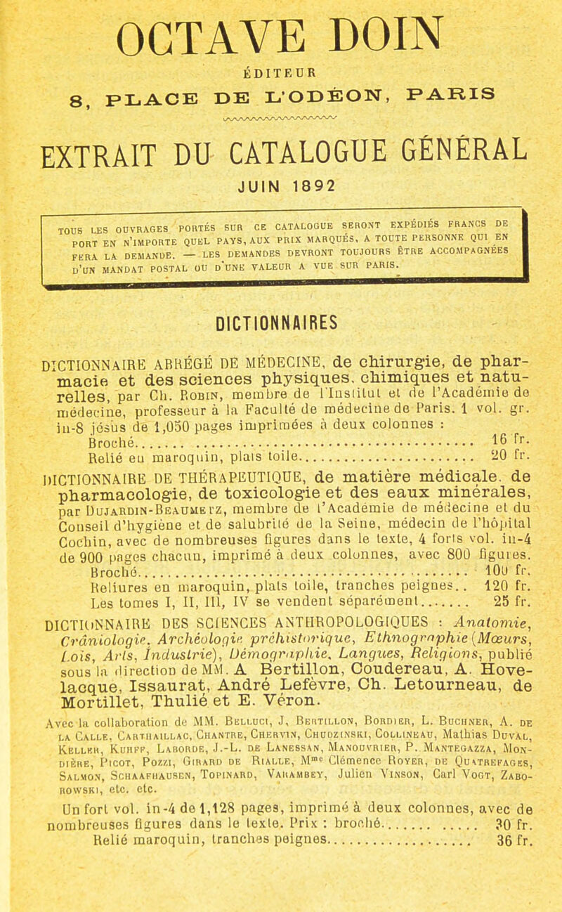 OCTAVE DOIN ÉDITEUR 8, PLACE DE LODÉON, FARIS EXTRAIT DU CATALOGUE GENERAL JUIN 1892 TOUS LES OUVRAGES PORTÉS SUR CE CATALOGUE SERONT EXPEDIES FRANCS DE PORT EN n'importe QUEL PAYS, AUX PRIX MARQUÉS. A TOUTE PERSONNE QUI EN FERA LA DEMANDE. — LES DEMANDES DEVRONT TOUJOURS ÊTRE ACCOMPAGNEES d'un MANDAT POSTAL OU o'UNE VALEUR A VUE SUR PARIS. DICTIONNAIRES DICTIONNAIRE ARKÉGÉ DE MÉDECINE, de chirurgie, de phar- macie et des sciences physiques, chimiques et natu- relles, par Ch. Robin, membre de i'Insiital et rie l'Académie de médecine, professeur à la Faculté de médecine de Paris. 1 vol. gr. iii-8 jésus de 1,050 pages imprimées à deux colonnes : Brociié 16 Tr. Relié eu maroquin, plais toile '20 fr. DICTIONNAIRE DE THÉRAPEUTIQUE, de matière médicale, de pharmacologie, de toxicologie et des eaux minérales, par DuJARDiN-BEA.uuErz, membre de l'Académie de médecine et du Conseil d'hygiène et de salubrité de la Seine, médecin de l'hôpital Cochin, avec de nombreuses figures dans le texte, 4 foris vol. in-4 de 900 pages chacun, imprimé à deux colonnes, avec 80Û figures. Broché lOU fr. Reliures en maroquin, plats toile, tranches peignes.. 120 fr. Les tomes I, II, III, IV se vendent séparément 25 fr. DICTUiNNAIRE DES SCIENCES ANTHROPOLOGIQUES -. Anatomie, Crâniologie. Archéologif- préhistorique, Ethiiogmphie {Mœurs, Lois, Arts, industrie), Uémograpliie, Langues, Religions, publié sous la direction de MM. A Bertillon, Coudereau, A. Hove- lacque, Issaurat, André Lefèvre, Ch. Letourneau, de Mortillet, Thuliéet E. Véron. Avec la collaboration de MM. Belluci, J, Bertillon, Bordier, L. Bochner, A. de LA Calle. Cartiiaillac, Chantre, Chervin, Chudzinsri, Collineau, Malhias Duval, Kelluh, Kuuff, Laborde, J.-L. de Lanessan, Manouvrier, P. M^ntegazza, Mon- DiÈRE, Picot, Pozzi, Girard de Rialle, M» Clémence Rover, de Qu\trefagss, Salmon, Schaafhausen, Topinard, Varambey, Julien Vinson, Cari Vogt, Zabo- RowsKi, etc. etc. Un fort vol. in-4 de 1,128 pages, imprimé à deux colonnes, avec de nombreuses figures dans le texte. Prix : broniié. 30 fr. Relié maroquin, tranches peignes 36 fr.