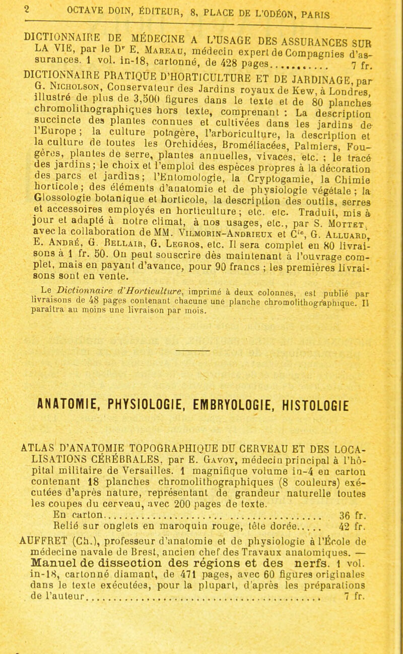 DICTIONNAIRE DE MÉDECINE A L'USAGE DES ASSURANCES SUR LA Vlh-, par le D' E. Mareau, médecin expert de Compagnies d'as- surances. 1 vol. in-18, cartonné, de 428 pages 7 fr DICTIONNAIRE PRATIQUE D'HORTICULTURE ET DE JARDINAGE par G NiCHOLSON Conservateur des Jardins royaux de Kew, à Londres, Illustré de plus de 3,500 figures dans le texte et de 80 planches chromohthographiques hors texte, comprenant : La description succincte des plantes connues et cultivées dans les jardins de 1 Europe ; la culture potagère, l'arboriculture, la description et la culture de toutes les Orchidées, Broméliacées, Palmiers, Fou- gères, plantes de serre, plantes annuelles, vivaces, etc. ; le tracé des jardins ; le choix et l'emploi des espèces propres à la décoration des parcs et jardins; rEntomologie. la Cryptogamie, la Chimie horticole; des éléments d'auatomie et de physiologie végétale; la Glossoiogie botanique et horticole, la description des outils, serres et accessoires employés en horticulture; etc. elc. Traduit, mis à jour et adapté à notre climat, à nos usages, etc., par S. Mottët avec la collaboration de MM. Vilmorin-Andrieux et C'°, G. Alluard'^ E. André, G. Bellair, G. Legros, etc. Il sera complet eu 80 livrai- sons à 1 fr. 50. On peut souscrire dès maintenant à l'ouvrage com- plet, mais en payant d'avance, pour 90 francs ; les premières livrai- sons sont en vente. Le Dictionnaire d'Horticulture, imprimé à deux colonnes, est publié par livraisons de 48 pages contenant chacune une planche chromolithographique. IV paraîtra au moins une livraison par mois. ANATOMIE, PHYSIOLOGIE, EMBRYOLOGIE, HISTOLOGIE ATLAS D'ANATOMIE TOPOGRAPHIQUE DU CERVEAU ET DES LOCA- LISATIONS CÉRÉBRALES, par E. Gavoy, médecin principal à l'hô- pital militaire de Versailles. 1 magnifique volume ia-4 en carton contenant 18 planches chromolithographiques (8 couleurs) exé- cutées d'après nature, représentant de grandeur naturelle toutes les coupes du cerveau, avec 200 pages de texte. En carton 36 fr. Relié sur onglets en maroquin rouge, tôle dorée 42 fr. AUFFRET (Ch.), professeur d'anatomie et de physiologie à l'École de médecine navale de Brest, ancien chef des Travaux anatomiques. — Manuel de dissection des régions et des nerfs, i vol. in-18, cartonné diamant, de 471 pages, avec 60 figures originales dans le texte exécutées, pour la plupart, d'après les préparations