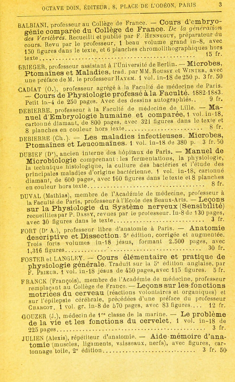 BALBIANI, professeur au Collège de France. - Cours d embryo- génie comparée du Collège de France. De la génération des Vertébrés. Recueilli et publié par F, Hennesuy, préparateur du cours. Revu par le professeur, l beau volume grand in-8, avec 150 figures dans le texte, et 6 planches chromolilhographiques ho^rs texte ■ BRIEGER professeur assistant à l'Université de Berlin. — Microbes, Ptomaïnes et Maladies, trad. par MM. Roussi et WiNTER avec une préface de M. le professeur Hayem. 1 vol. in-18 de 250 p. 3 tr. 50 <]ADIAT (0.), professeur agrégé à la Faculté de médecme de Paris. _ Cours de Physiologie professe a la Faculté. 1882-1863. Petit iii-4 de 250 pages. Avec des dessins autographies.. y tr. DEBIERRE, professeur à la Faculté de médecine de^ Lille. — Ma- nuel d'Embryologie humaine et comparée, 1 vol in-18, cartonné diamant, de 800 pages, avec 321 figures dans le texte et 8 planches en couleur hors texte o DEBIERRE (Ch.). - Les maladies infectieuses Microbes, Ptomaïnes et Leucomaines. 1 vol. m-i8 de 380 p. 3 fr. 50 DUBIEF {DM, ancien interne des iiôpitaux de Paris. — Manuel de Microbiologie comprenant : les fermenlatious, la physiologie, la technique histologique, la culture des bactéries et l élude des principales maladies d'origine bactérienne. 1 vol. in-18, cartonne diamant, de 600 page?, avec ICO figures dans le texte et 8 planches en couleur hors texte o DUVAL (Malhias), membre de l'Académie de médecine, professeur à la Faculté de Paris, professeur à l'Ecole des Beaux-Arts. — Leçons sur la Physiologie du Système nerveux (Sensibilité) recueillies par P. Dassy, revues par le professeur. In-8 de 130 pages, avec 30 figures dans le texte 3 fr. FORT (D' A ) professeur libre d'analomie à Paris. — Anatomie descriptive et Dissection. 5= édition, corrigée et augmentée. Trois forts volumes in-18 .jésus, formant 2.500 pages, avec 1,316 figures ' 30 fr. POSTER et lanijLEY. — Cours élémentaire et pratique de physiologie générale. Traduit sur la 5° édition anglaise, par F. Prieur. 1 vol. in-18 jésus de 450 pages.avec ll5 figures. 5 fr. FRANCK (François), membre de l'Académie de médecine, professeur remplacHOt au Collège de France. — Leçons sur les fonctions motrices du cerveau (réactions volontaires et organiques) et sur l'épilepsie cérébrale, précédées d'une préface du professeur Chahgot. 1 vol. gr. in-8 de 570 pages, avec 83 figures.... 12 fr. GOUZER (J.), médecinde 1 classe de la marine. — Le problème de la vie et les fonctions du cervelet. I vol. in-i8 de 225 pages 3 fr. JULIEN (Alexis), répétiteur d'anatomio. — Aide• mémoire d'ana- tomie (.muscles, ligaments, vaisseaux, nerfs), avec figures, car- tonnage toile, 2° édition 3 fr. 5a