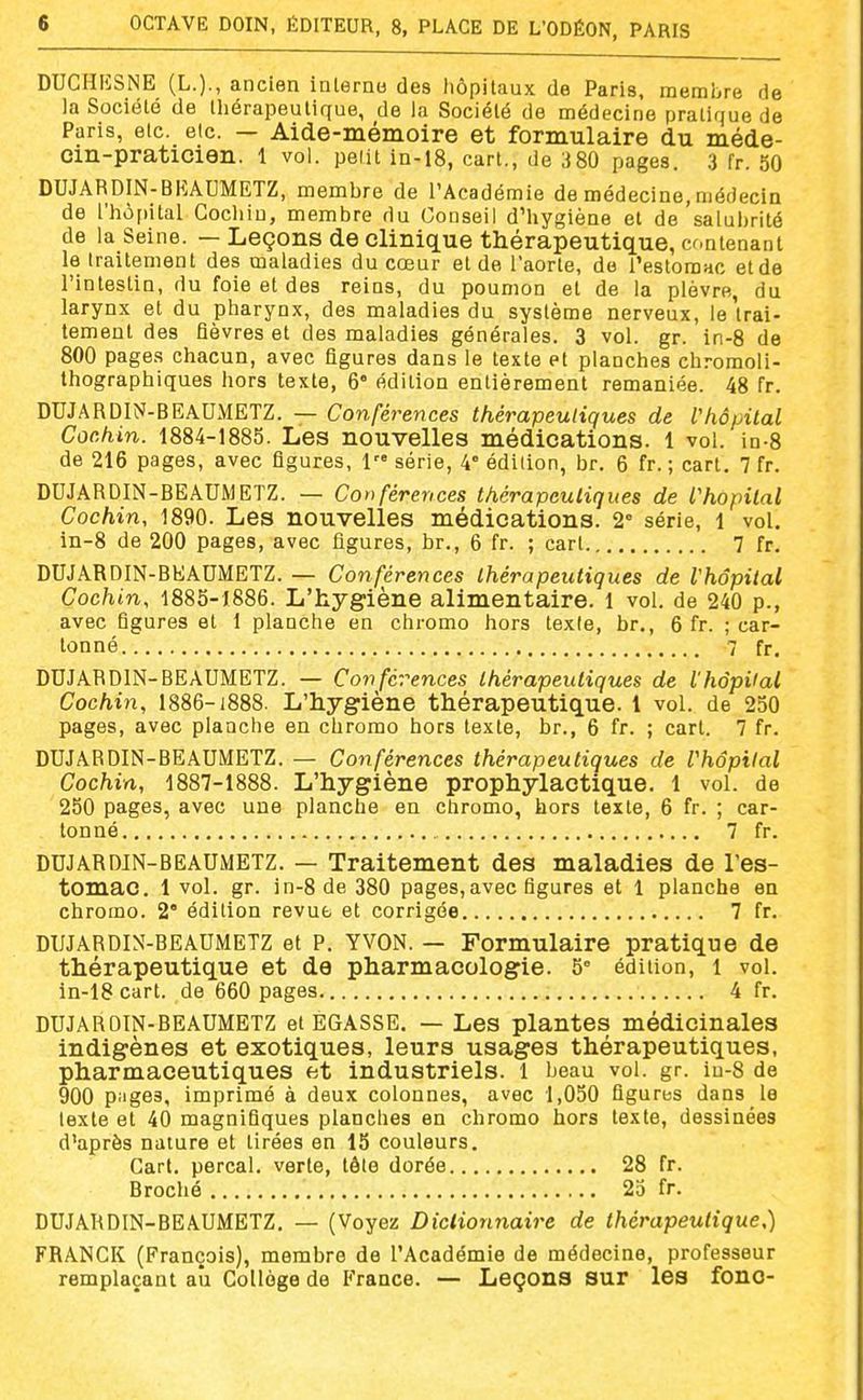 DUCHIÎSNE (L.)., ancien ialerno des hôpitaux de Paris, membre de la Société de thérapeutique, de la Société de médecine pratique de Paris, etc. etc. — Aide-mémoire et formulaire du méde- cin-praticien, l vol. pelit in-18, cart., de 380 pages. 3 fr. 50 DUJARDIN-BKAUMETZ, membre de TAcadémie de médecine, médecin de l'hôfiital Cocliiu, membre du Conseil d'hygiène et de salubrité de la Seine. — Leçons de clinique thérapeutique, contenant le traitement des maladies du cœur et de l'aorte, do l'estomac et de l'intestin, du foie et des reins, du poumon et de la plèvre, du larynx et du pharynx, des maladies du système nerveux, le'trai- tement des fièvres et des maladies générales. 3 vol. gr. in-8 de 800 pages chacun, avec figures dans le texte et planches chromoli- thographiques hors texte, 6° édition entièrement remaniée. 48 fr. DUJARDIN-BEAUMETZ. — Conférences thérapeutiques de Vhôpital Cochin. 1884-1885. Les nouvelles médications. 1 vol. in-8 de 216 pages, avec figures, 1 série, 4° édition, br. 6 fr. ; cart. 7 fr. DUJARDIN-BEAUMETZ. — Conférences thérapeutiques de l'hôpital Cochin, 1890. Les nouvelles médications. 2° série, i vol. in-8 de 200 pages, avec figures, br., 6 fr. ; cart 7 fr. DUJARDIN-BEAUMETZ. — Conférences thérapeutiques de Vhôpital Cochin, 1885-1886. L'hygiène alimentaire. 1 vol. de 240 p., avec figures et 1 planche en chromo hors texie, br., 6 fr. ; car- tonné 7 fr. DUJARDIN-BEAUMETZ. — Conférences thérapeutiques de l'hôpUal Cochin, 1886-1888. L'hygiène thérapeutique, l vol. de 250 pages, avec planche en chromo hors texte, br., 6 fr. ; cart. 7 fr. DUJARDIN-BEAUMETZ. — Conférences thérapeutiques de Vhôpital Cochin, 1887-1888. L'hygiène prophylactique. 1 vol. de 250 pages, avec une planche en chromo, hors texte, 6 fr. ; car- tonné 7 fr. DUJARDIN-BEAUMETZ. — Traitement des maladies de l'es- tomac. 1 vol. gr. in-8 de 380 pages,avec figures et 1 planche en chromo. 2° édition revue et corrigée 7 fr. DUJARDIN-BEAUMETZ et P. YVON. — Formulaire pratique de thérapeutique et de pharmacologie. 5° édition, i vol. in-18 cart. de 660 pages 4 fr. DUJARDIN-BEAUMETZ et EGASSE. — Les plantes médicinales indigènes et exotiques, leurs usages thérapeutiques, pharmaceutiques et industriels. 1 beau vol. gr. in-8 de 900 piiges, imprimé à deux colonnes, avec 1,050 figures dans le texte et 40 magnifiques planches en chromo hors texte, dessinées d'après nature et tirées en 15 couleurs. Cart. perçai, verte, tête dorée 28 fr. Broché 25 fr. DUJARDIN-BEAUMETZ. — (Voyez Dictionnaire de thérapeutique,) FRANCK (François), membre de l'Académie de médecine, professeur remplaçant au Collège de France. — Leçons sur les fono-